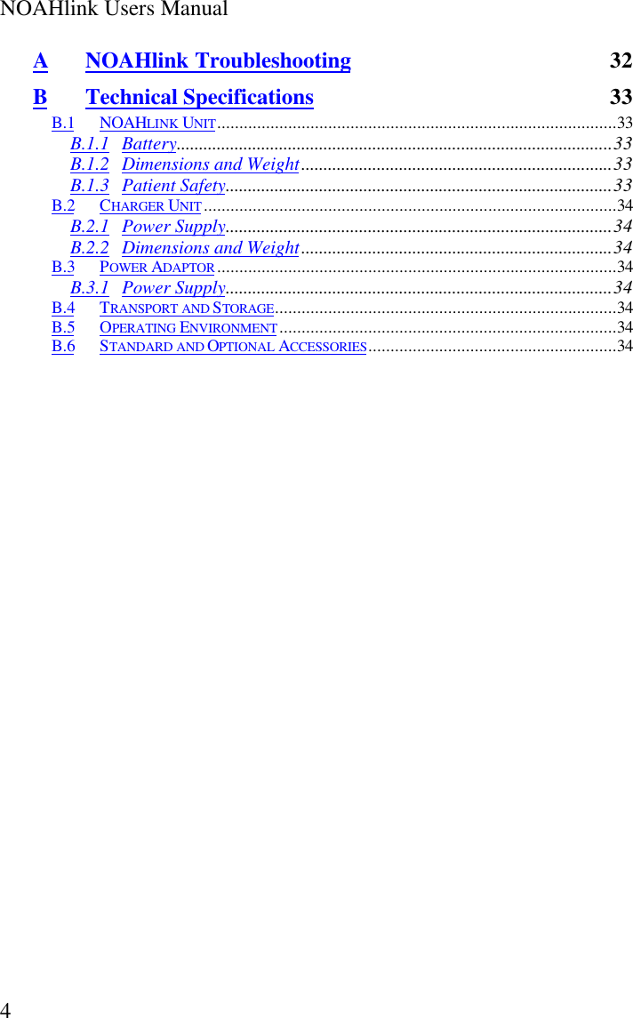 NOAHlink Users Manual4ANOAHlink Troubleshooting 32BTechnical Specifications 33B.1 NOAHLINK UNIT..........................................................................................33B.1.1 Battery..................................................................................................33B.1.2 Dimensions and Weight......................................................................33B.1.3 Patient Safety.......................................................................................33B.2 CHARGER UNIT.............................................................................................34B.2.1 Power Supply.......................................................................................34B.2.2 Dimensions and Weight......................................................................34B.3 POWER ADAPTOR..........................................................................................34B.3.1 Power Supply.......................................................................................34B.4 TRANSPORT AND STORAGE.............................................................................34B.5 OPERATING ENVIRONMENT............................................................................34B.6 STANDARD AND OPTIONAL ACCESSORIES........................................................34