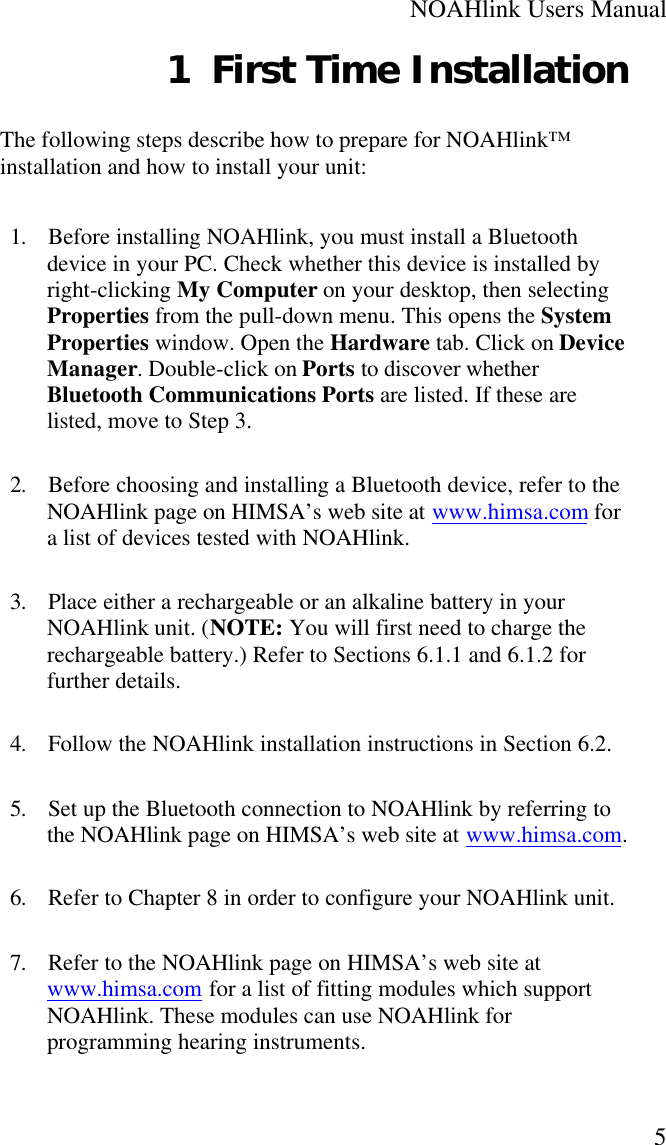 NOAHlink Users Manual51 First Time InstallationThe following steps describe how to prepare for NOAHlink™installation and how to install your unit:1. Before installing NOAHlink, you must install a Bluetoothdevice in your PC. Check whether this device is installed byright-clicking My Computer on your desktop, then selectingProperties from the pull-down menu. This opens the SystemProperties window. Open the Hardware tab. Click on DeviceManager. Double-click on Ports to discover whetherBluetooth Communications Ports are listed. If these arelisted, move to Step 3.2. Before choosing and installing a Bluetooth device, refer to theNOAHlink page on HIMSA’s web site at www.himsa.com fora list of devices tested with NOAHlink.3. Place either a rechargeable or an alkaline battery in yourNOAHlink unit. (NOTE: You will first need to charge therechargeable battery.) Refer to Sections 6.1.1 and 6.1.2 forfurther details.4. Follow the NOAHlink installation instructions in Section 6.2.5. Set up the Bluetooth connection to NOAHlink by referring tothe NOAHlink page on HIMSA’s web site at www.himsa.com.6. Refer to Chapter 8 in order to configure your NOAHlink unit.7. Refer to the NOAHlink page on HIMSA’s web site atwww.himsa.com for a list of fitting modules which supportNOAHlink. These modules can use NOAHlink forprogramming hearing instruments.