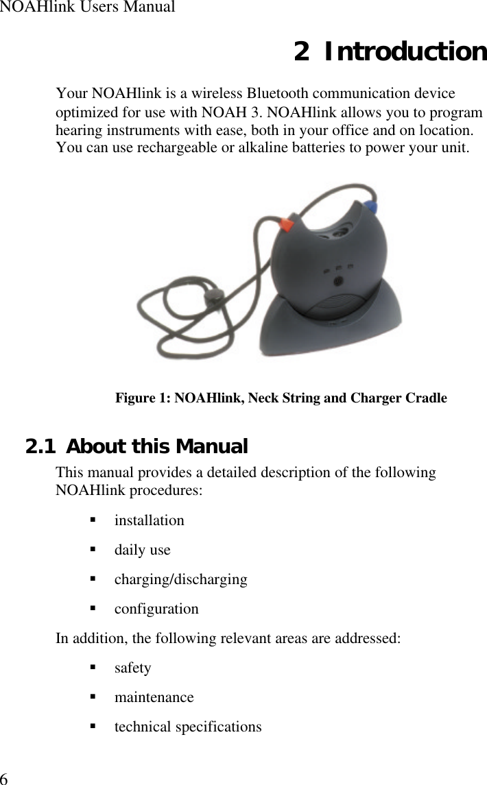 NOAHlink Users Manual62 IntroductionYour NOAHlink is a wireless Bluetooth communication deviceoptimized for use with NOAH 3. NOAHlink allows you to programhearing instruments with ease, both in your office and on location.You can use rechargeable or alkaline batteries to power your unit.Figure 1: NOAHlink, Neck String and Charger Cradle2.1 About this ManualThis manual provides a detailed description of the followingNOAHlink procedures:§ installation§ daily use§ charging/discharging§ configurationIn addition, the following relevant areas are addressed:§ safety§ maintenance§ technical specifications