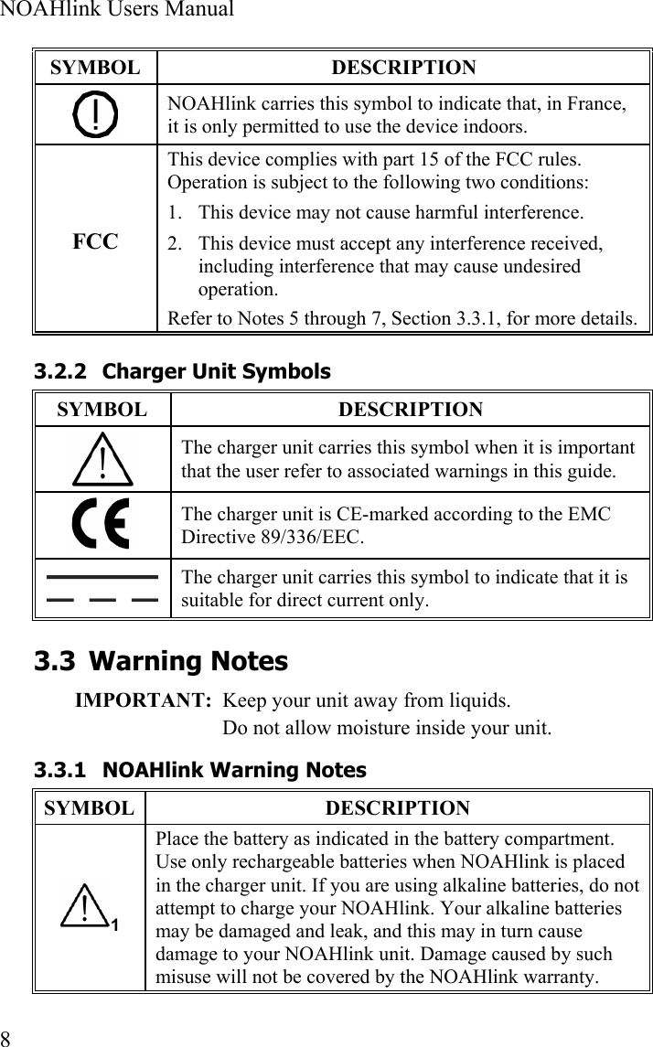  NOAHlink Users Manual  8 SYMBOL DESCRIPTION  NOAHlink carries this symbol to indicate that, in France, it is only permitted to use the device indoors. FCC This device complies with part 15 of the FCC rules. Operation is subject to the following two conditions: 1. This device may not cause harmful interference. 2. This device must accept any interference received, including interference that may cause undesired operation. Refer to Notes 5 through 7, Section 3.3.1, for more details. 3.2.2 Charger Unit Symbols SYMBOL DESCRIPTION  The charger unit carries this symbol when it is important that the user refer to associated warnings in this guide.  The charger unit is CE-marked according to the EMC Directive 89/336/EEC.  The charger unit carries this symbol to indicate that it is suitable for direct current only. 3.3 Warning Notes IMPORTANT:  Keep your unit away from liquids. Do not allow moisture inside your unit.  3.3.1 NOAHlink Warning Notes SYMBOL DESCRIPTION 1 Place the battery as indicated in the battery compartment. Use only rechargeable batteries when NOAHlink is placed in the charger unit. If you are using alkaline batteries, do not attempt to charge your NOAHlink. Your alkaline batteries may be damaged and leak, and this may in turn cause damage to your NOAHlink unit. Damage caused by such misuse will not be covered by the NOAHlink warranty. 