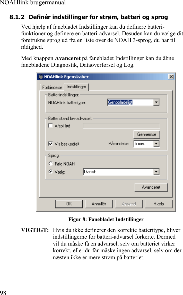  NOAHlink brugermanual  98 8.1.2 Definér indstillinger for strøm, batteri og sprog Ved hjælp af fanebladet Indstillinger kan du definere batteri-funktioner og definere en batteri-advarsel. Desuden kan du vælge dit foretrukne sprog ud fra en liste over de NOAH 3-sprog, du har til rådighed. Med knappen Avanceret på fanebladet Indstillinger kan du åbne fanebladene Diagnostik, Dataoverførsel og Log.  Figur 8: Fanebladet Indstillinger VIGTIGT:   Hvis du ikke definerer den korrekte batteritype, bliver indstillingerne for batteri-advarsel forkerte. Dermed vil du måske få en advarsel, selv om batteriet virker korrekt, eller du får måske ingen advarsel, selv om der næsten ikke er mere strøm på batteriet. 