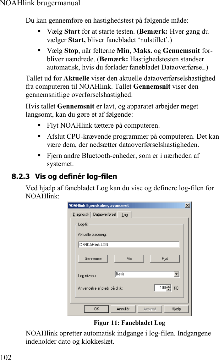  NOAHlink brugermanual  102 Du kan gennemføre en hastighedstest på følgende måde:  Vælg Start for at starte testen. (Bemærk: Hver gang du vælger Start, bliver fanebladet ‘nulstillet’.)  Vælg Stop, når felterne Min, Maks. og Gennemsnit for-bliver uændrede. (Bemærk: Hastighedstesten standser automatisk, hvis du forlader fanebladet Dataoverførsel.) Tallet ud for Aktuelle viser den aktuelle dataoverførselshastighed fra computeren til NOAHlink. Tallet Gennemsnit viser den gennemsnitlige overførselshastighed. Hvis tallet Gennemsnit er lavt, og apparatet arbejder meget langsomt, kan du gøre et af følgende:  Flyt NOAHlink tættere på computeren.  Afslut CPU-krævende programmer på computeren. Det kan være dem, der nedsætter dataoverførselshastigheden.  Fjern andre Bluetooth-enheder, som er i nærheden af systemet. 8.2.3 Vis og definér log-filen Ved hjælp af fanebladet Log kan du vise og definere log-filen for NOAHlink:  Figur 11: Fanebladet Log NOAHlink opretter automatisk indgange i log-filen. Indgangene indeholder dato og klokkeslæt. 