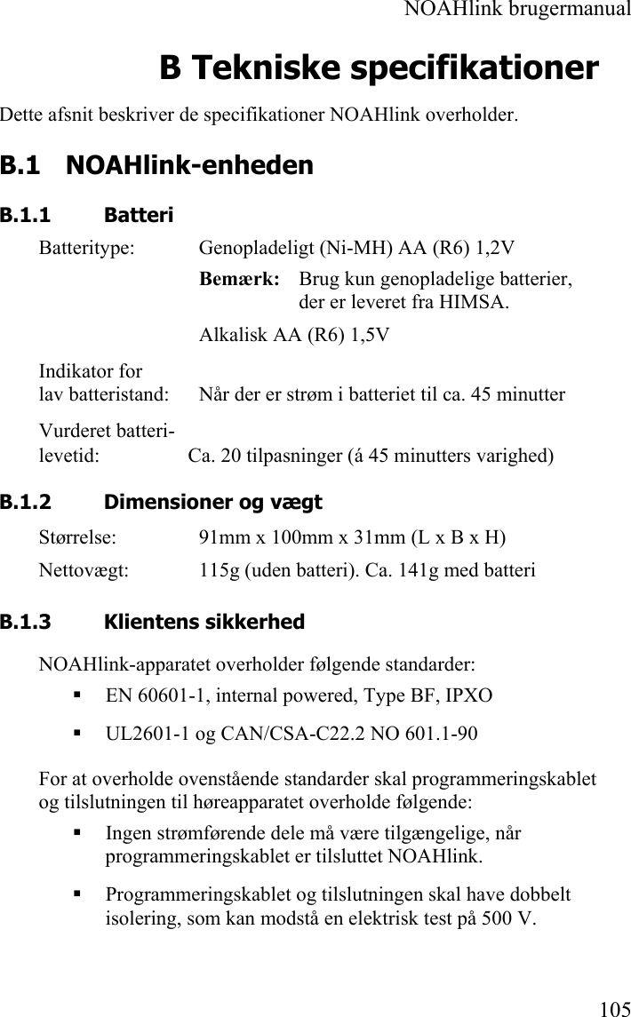  NOAHlink brugermanual  105 B Tekniske specifikationer Dette afsnit beskriver de specifikationer NOAHlink overholder. B.1 NOAHlink-enheden B.1.1 Batteri Batteritype:  Genopladeligt (Ni-MH) AA (R6) 1,2V Bemærk:   Brug kun genopladelige batterier, der er leveret fra HIMSA. Alkalisk AA (R6) 1,5V Indikator for lav batteristand:  Når der er strøm i batteriet til ca. 45 minutter Vurderet batteri- levetid:         Ca. 20 tilpasninger (á 45 minutters varighed) B.1.2 Dimensioner og vægt Størrelse:  91mm x 100mm x 31mm (L x B x H) Nettovægt:  115g (uden batteri). Ca. 141g med batteri B.1.3 Klientens sikkerhed NOAHlink-apparatet overholder følgende standarder:  EN 60601-1, internal powered, Type BF, IPXO  UL2601-1 og CAN/CSA-C22.2 NO 601.1-90 For at overholde ovenstående standarder skal programmeringskablet og tilslutningen til høreapparatet overholde følgende:  Ingen strømførende dele må være tilgængelige, når programmeringskablet er tilsluttet NOAHlink.  Programmeringskablet og tilslutningen skal have dobbelt isolering, som kan modstå en elektrisk test på 500 V. 