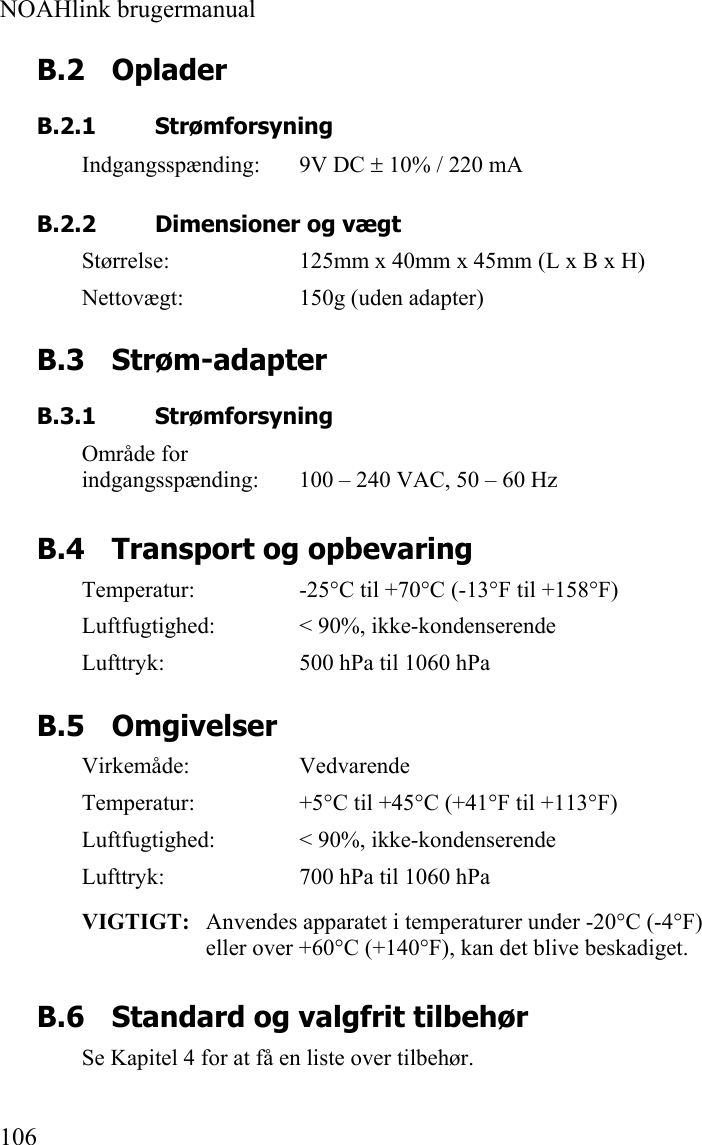  NOAHlink brugermanual  106 B.2 Oplader B.2.1 Strømforsyning Indgangsspænding: 9V DC ± 10% / 220 mA   B.2.2 Dimensioner og vægt Størrelse:  125mm x 40mm x 45mm (L x B x H) Nettovægt:  150g (uden adapter) B.3 Strøm-adapter B.3.1 Strømforsyning Område for  indgangsspænding:  100 – 240 VAC, 50 – 60 Hz B.4 Transport og opbevaring Temperatur:  -25°C til +70°C (-13°F til +158°F) Luftfugtighed:  &lt; 90%, ikke-kondenserende Lufttryk:  500 hPa til 1060 hPa B.5 Omgivelser Virkemåde: Vedvarende Temperatur:  +5°C til +45°C (+41°F til +113°F) Luftfugtighed:  &lt; 90%, ikke-kondenserende Lufttryk:  700 hPa til 1060 hPa VIGTIGT:   Anvendes apparatet i temperaturer under -20°C (-4°F) eller over +60°C (+140°F), kan det blive beskadiget. B.6 Standard og valgfrit tilbehør Se Kapitel 4 for at få en liste over tilbehør.