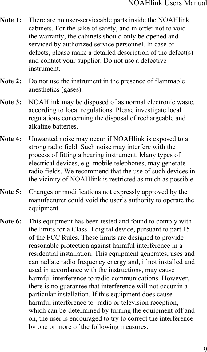  NOAHlink Users Manual  9 Note 1:   There are no user-serviceable parts inside the NOAHlink cabinets. For the sake of safety, and in order not to void the warranty, the cabinets should only be opened and serviced by authorized service personnel. In case of defects, please make a detailed description of the defect(s) and contact your supplier. Do not use a defective instrument. Note 2:   Do not use the instrument in the presence of flammable anesthetics (gases). Note 3:   NOAHlink may be disposed of as normal electronic waste, according to local regulations. Please investigate local regulations concerning the disposal of rechargeable and alkaline batteries.  Note 4:   Unwanted noise may occur if NOAHlink is exposed to a strong radio field. Such noise may interfere with the process of fitting a hearing instrument. Many types of electrical devices, e.g. mobile telephones, may generate radio fields. We recommend that the use of such devices in the vicinity of NOAHlink is restricted as much as possible. Note 5:  Changes or modifications not expressly approved by the manufacturer could void the user’s authority to operate the equipment. Note 6:  This equipment has been tested and found to comply with the limits for a Class B digital device, pursuant to part 15 of the FCC Rules. These limits are designed to provide reasonable protection against harmful interference in a residential installation. This equipment generates, uses and can radiate radio frequency energy and, if not installed and used in accordance with the instructions, may cause harmful interference to radio communications. However, there is no guarantee that interference will not occur in a particular installation. If this equipment does cause harmful interference to  radio or television reception, which can be determined by turning the equipment off and on, the user is encouraged to try to correct the interference by one or more of the following measures: 