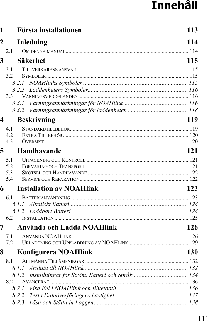   111 Innehåll 1 Första installationen  113 2 Inledning 114 2.1 OM DENNA MANUAL........................................................................................ 114 3 Säkerhet 115 3.1 TILLVERKARENS ANSVAR ................................................................................ 115 3.2 SYMBOLER...................................................................................................... 115 3.2.1 NOAHlinks Symboler .................................................................... 115 3.2.2 Laddenhetens Symboler.................................................................116 3.3 VARNINGSMEDDELANDEN ............................................................................... 116 3.3.1 Varningsanmärkningar för NOAHlink.......................................... 116 3.3.2 Varningsanmärkningar för laddenheten ....................................... 118 4 Beskrivning 119 4.1 STANDARDTILLBEHÖR..................................................................................... 119 4.2 EXTRA TILLBEHÖR.......................................................................................... 120 4.3 ÖVERSIKT ....................................................................................................... 120 5 Handhavande 121 5.1 UPPACKNING OCH KONTROLL ......................................................................... 121 5.2 FÖRVARING OCH TRANSPORT .......................................................................... 121 5.3 SKÖTSEL OCH HANDHAVANDE ........................................................................ 122 5.4 SERVICE OCH REPARATION.............................................................................. 122 6 Installation av NOAHlink  123 6.1 BATTERIANVÄNDNING .................................................................................... 123 6.1.1 Alkaliskt Batteri............................................................................. 124 6.1.2 Laddbart Batteri............................................................................ 124 6.2 INSTALLATION ................................................................................................ 125 7 Använda och Ladda NOAHlink  126 7.1 ANVÄNDA NOAHLINK ................................................................................... 126 7.2 URLADDNING OCH UPPLADDNING AV NOAHLINK........................................... 129 8 Konfigurera NOAHlink  130 8.1 ALLMÄNNA TILLÄMPNINGAR .......................................................................... 132 8.1.1 Ansluta till NOAHlink ................................................................... 132 8.1.2 Inställningar för Ström, Batteri och Språk.................................... 134 8.2 AVANCERAT ................................................................................................... 136 8.2.1 Visa Fel i NOAHlink och Bluetooth .............................................. 136 8.2.2 Testa Dataöverföringens hastighet ............................................... 137 8.2.3 Läsa och Ställa in Loggen............................................................. 138 