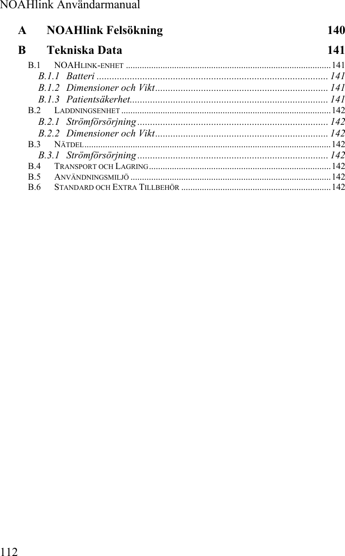  NOAHlink Användarmanual 112 A NOAHlink Felsökning  140 B Tekniska Data  141 B.1 NOAHLINK-ENHET .........................................................................................141 B.1.1 Batteri ........................................................................................... 141 B.1.2 Dimensioner och Vikt.................................................................... 141 B.1.3 Patientsäkerhet.............................................................................. 141 B.2 LADDNINGSENHET ...........................................................................................142 B.2.1 Strömförsörjning ........................................................................... 142 B.2.2 Dimensioner och Vikt.................................................................... 142 B.3 NÄTDEL...........................................................................................................142 B.3.1 Strömförsörjning ........................................................................... 142 B.4 TRANSPORT OCH LAGRING...............................................................................142 B.5 ANVÄNDNINGSMILJÖ .......................................................................................142 B.6 STANDARD OCH EXTRA TILLBEHÖR .................................................................142  