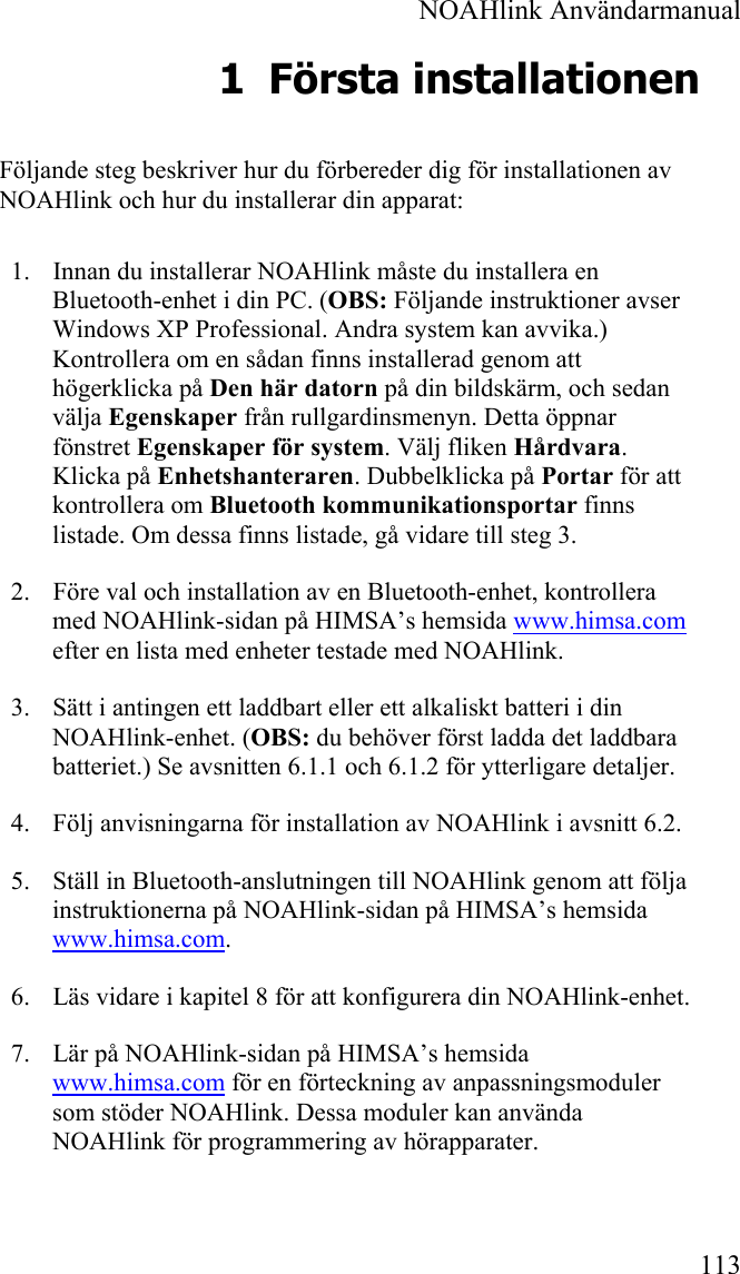  NOAHlink Användarmanual 113 1 Första installationen Följande steg beskriver hur du förbereder dig för installationen av NOAHlink och hur du installerar din apparat: 1. Innan du installerar NOAHlink måste du installera en Bluetooth-enhet i din PC. (OBS: Följande instruktioner avser Windows XP Professional. Andra system kan avvika.) Kontrollera om en sådan finns installerad genom att högerklicka på Den här datorn på din bildskärm, och sedan välja Egenskaper från rullgardinsmenyn. Detta öppnar fönstret Egenskaper för system. Välj fliken Hårdvara. Klicka på Enhetshanteraren. Dubbelklicka på Portar för att kontrollera om Bluetooth kommunikationsportar finns listade. Om dessa finns listade, gå vidare till steg 3. 2. Före val och installation av en Bluetooth-enhet, kontrollera med NOAHlink-sidan på HIMSA’s hemsida www.himsa.com efter en lista med enheter testade med NOAHlink. 3. Sätt i antingen ett laddbart eller ett alkaliskt batteri i din NOAHlink-enhet. (OBS: du behöver först ladda det laddbara batteriet.) Se avsnitten 6.1.1 och 6.1.2 för ytterligare detaljer.  4. Följ anvisningarna för installation av NOAHlink i avsnitt 6.2. 5. Ställ in Bluetooth-anslutningen till NOAHlink genom att följa instruktionerna på NOAHlink-sidan på HIMSA’s hemsida www.himsa.com. 6. Läs vidare i kapitel 8 för att konfigurera din NOAHlink-enhet. 7. Lär på NOAHlink-sidan på HIMSA’s hemsida  www.himsa.com för en förteckning av anpassningsmoduler som stöder NOAHlink. Dessa moduler kan använda NOAHlink för programmering av hörapparater. 