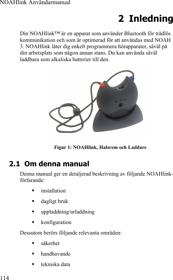  NOAHlink Användarmanual  114 2 Inledning Din NOAHlink™ är en apparat som använder Bluetooth för trådlös kommunikation och som är optimerad för att användas med NOAH 3. NOAHlink låter dig enkelt programmera hörapparater, såväl på din arbetsplats som någon annan stans. Du kan använda såväl laddbara som alkaliska batterier till den.  Figur 1: NOAHlink, Halsrem och Laddare 2.1 Om denna manual Denna manual ger en detaljerad beskrivning av följande NOAHlink-förfarande:  installation  dagligt bruk  uppladdning/urladdning  konfiguration Dessutom berörs följande relevanta områden:  säkerhet   handhavande   tekniska data  