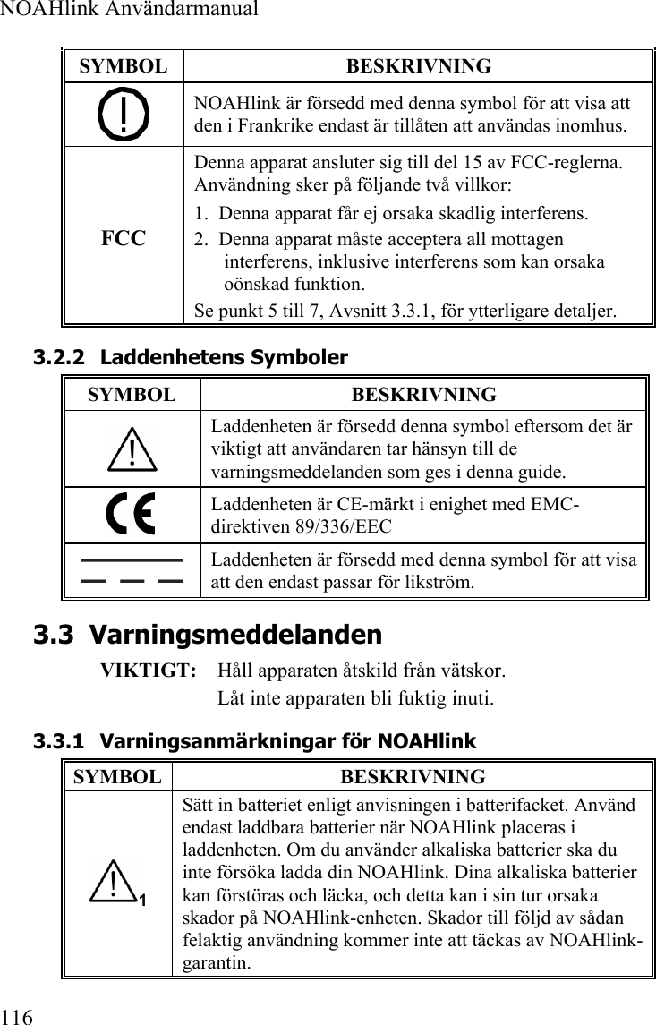  NOAHlink Användarmanual  116 SYMBOL  BESKRIVNING  NOAHlink är försedd med denna symbol för att visa att den i Frankrike endast är tillåten att användas inomhus. FCC Denna apparat ansluter sig till del 15 av FCC-reglerna. Användning sker på följande två villkor: 1.  Denna apparat får ej orsaka skadlig interferens. 2.  Denna apparat måste acceptera all mottagen interferens, inklusive interferens som kan orsaka oönskad funktion. Se punkt 5 till 7, Avsnitt 3.3.1, för ytterligare detaljer. 3.2.2 Laddenhetens Symboler SYMBOL  BESKRIVNING  Laddenheten är försedd denna symbol eftersom det är viktigt att användaren tar hänsyn till de varningsmeddelanden som ges i denna guide.  Laddenheten är CE-märkt i enighet med EMC-direktiven 89/336/EEC  Laddenheten är försedd med denna symbol för att visa att den endast passar för likström. 3.3 Varningsmeddelanden VIKTIGT:  Håll apparaten åtskild från vätskor. Låt inte apparaten bli fuktig inuti.  3.3.1 Varningsanmärkningar för NOAHlink SYMBOL  BESKRIVNING 1 Sätt in batteriet enligt anvisningen i batterifacket. Använd endast laddbara batterier när NOAHlink placeras i laddenheten. Om du använder alkaliska batterier ska du inte försöka ladda din NOAHlink. Dina alkaliska batterier kan förstöras och läcka, och detta kan i sin tur orsaka skador på NOAHlink-enheten. Skador till följd av sådan felaktig användning kommer inte att täckas av NOAHlink-garantin. 