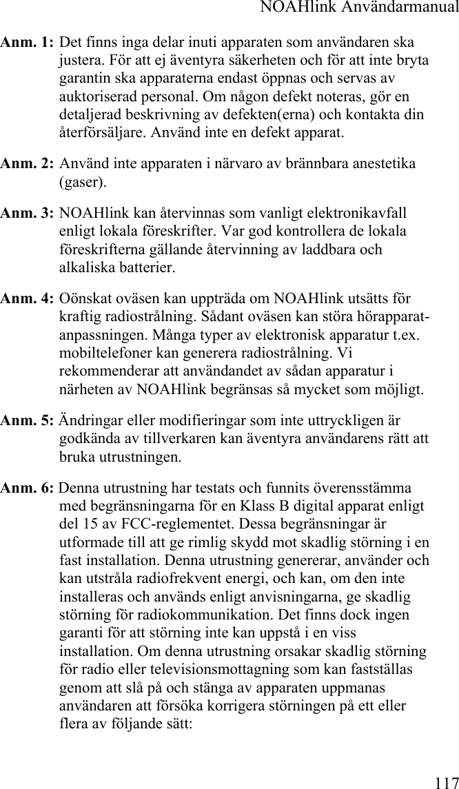  NOAHlink Användarmanual 117 Anm. 1:  Det finns inga delar inuti apparaten som användaren ska justera. För att ej äventyra säkerheten och för att inte bryta garantin ska apparaterna endast öppnas och servas av auktoriserad personal. Om någon defekt noteras, gör en detaljerad beskrivning av defekten(erna) och kontakta din återförsäljare. Använd inte en defekt apparat. Anm. 2:  Använd inte apparaten i närvaro av brännbara anestetika (gaser). Anm. 3:  NOAHlink kan återvinnas som vanligt elektronikavfall enligt lokala föreskrifter. Var god kontrollera de lokala föreskrifterna gällande återvinning av laddbara och alkaliska batterier. Anm. 4:  Oönskat oväsen kan uppträda om NOAHlink utsätts för kraftig radiostrålning. Sådant oväsen kan störa hörapparat-anpassningen. Många typer av elektronisk apparatur t.ex. mobiltelefoner kan generera radiostrålning. Vi rekommenderar att användandet av sådan apparatur i närheten av NOAHlink begränsas så mycket som möjligt. Anm. 5: Ändringar eller modifieringar som inte uttryckligen är godkända av tillverkaren kan äventyra användarens rätt att bruka utrustningen. Anm. 6: Denna utrustning har testats och funnits överensstämma med begränsningarna för en Klass B digital apparat enligt del 15 av FCC-reglementet. Dessa begränsningar är utformade till att ge rimlig skydd mot skadlig störning i en fast installation. Denna utrustning genererar, använder och kan utstråla radiofrekvent energi, och kan, om den inte installeras och används enligt anvisningarna, ge skadlig störning för radiokommunikation. Det finns dock ingen garanti för att störning inte kan uppstå i en viss installation. Om denna utrustning orsakar skadlig störning för radio eller televisionsmottagning som kan fastställas genom att slå på och stänga av apparaten uppmanas användaren att försöka korrigera störningen på ett eller flera av följande sätt: 