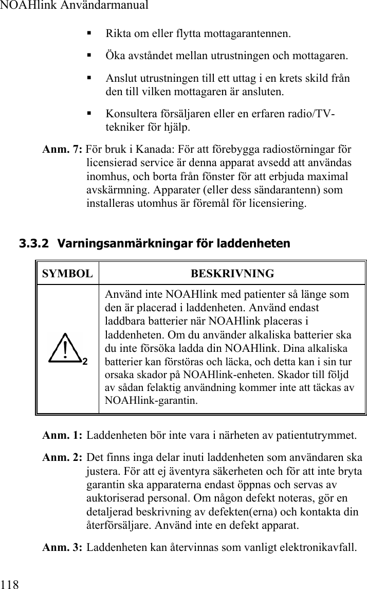  NOAHlink Användarmanual  118  Rikta om eller flytta mottagarantennen.  Öka avståndet mellan utrustningen och mottagaren.  Anslut utrustningen till ett uttag i en krets skild från den till vilken mottagaren är ansluten.  Konsultera försäljaren eller en erfaren radio/TV-tekniker för hjälp. Anm. 7: För bruk i Kanada: För att förebygga radiostörningar för licensierad service är denna apparat avsedd att användas inomhus, och borta från fönster för att erbjuda maximal avskärmning. Apparater (eller dess sändarantenn) som installeras utomhus är föremål för licensiering. 3.3.2 Varningsanmärkningar för laddenheten SYMBOL  BESKRIVNING 2 Använd inte NOAHlink med patienter så länge som den är placerad i laddenheten. Använd endast laddbara batterier när NOAHlink placeras i laddenheten. Om du använder alkaliska batterier ska du inte försöka ladda din NOAHlink. Dina alkaliska batterier kan förstöras och läcka, och detta kan i sin tur orsaka skador på NOAHlink-enheten. Skador till följd av sådan felaktig användning kommer inte att täckas av NOAHlink-garantin. Anm. 1:  Laddenheten bör inte vara i närheten av patientutrymmet. Anm. 2:  Det finns inga delar inuti laddenheten som användaren ska justera. För att ej äventyra säkerheten och för att inte bryta garantin ska apparaterna endast öppnas och servas av auktoriserad personal. Om någon defekt noteras, gör en detaljerad beskrivning av defekten(erna) och kontakta din återförsäljare. Använd inte en defekt apparat. Anm. 3:  Laddenheten kan återvinnas som vanligt elektronikavfall. 