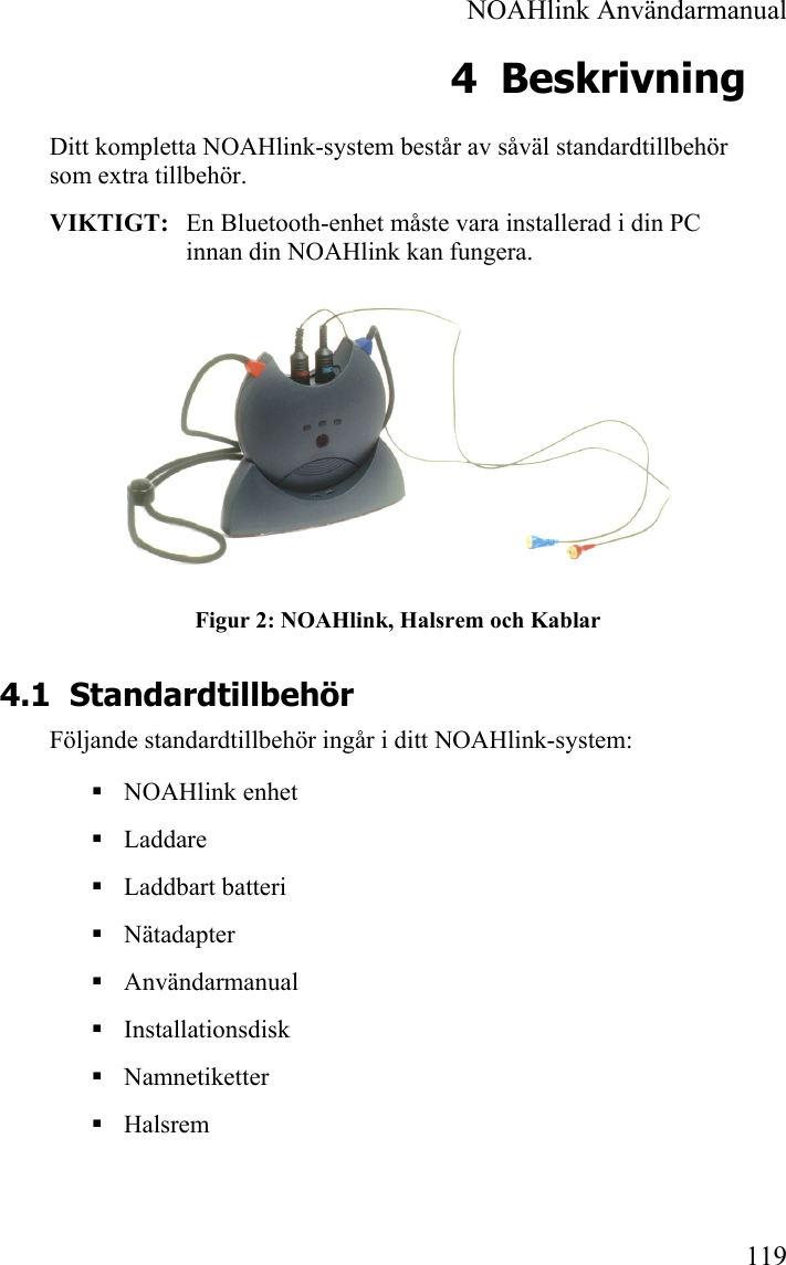  NOAHlink Användarmanual 119 4 Beskrivning Ditt kompletta NOAHlink-system består av såväl standardtillbehör som extra tillbehör. VIKTIGT:   En Bluetooth-enhet måste vara installerad i din PC innan din NOAHlink kan fungera.  Figur 2: NOAHlink, Halsrem och Kablar 4.1 Standardtillbehör Följande standardtillbehör ingår i ditt NOAHlink-system:  NOAHlink enhet  Laddare  Laddbart batteri  Nätadapter  Användarmanual  Installationsdisk  Namnetiketter  Halsrem 