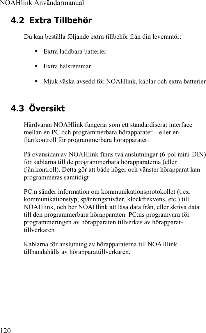  NOAHlink Användarmanual  120 4.2 Extra Tillbehör Du kan beställa följande extra tillbehör från din leverantör:  Extra laddbara batterier  Extra halsremmar  Mjuk väska avsedd för NOAHlink, kablar och extra batterier  4.3 Översikt Hårdvaran NOAHlink fungerar som ett standardiserat interface mellan en PC och programmerbara hörapparater – eller en fjärrkontroll för programmerbara hörapparater. På ovansidan av NOAHlink finns två anslutningar (6-pol mini-DIN) för kablarna till de programmerbara hörapparaterna (eller fjärrkontroll). Detta gör att både höger och vänster hörapparat kan programmeras samtidigt PC:n sänder information om kommunikationsprotokollet (t.ex. kommunikationstyp, spänningsnivåer, klockfrekvens, etc.) till NOAHlink, och ber NOAHlink att läsa data från, eller skriva data till den programmerbara hörapparaten. PC:ns programvara för programmeringen av hörapparaten tillverkas av hörapparat-tillverkaren Kablarna för anslutning av hörapparaterna till NOAHlink tillhandahålls av hörapparattillverkaren.   