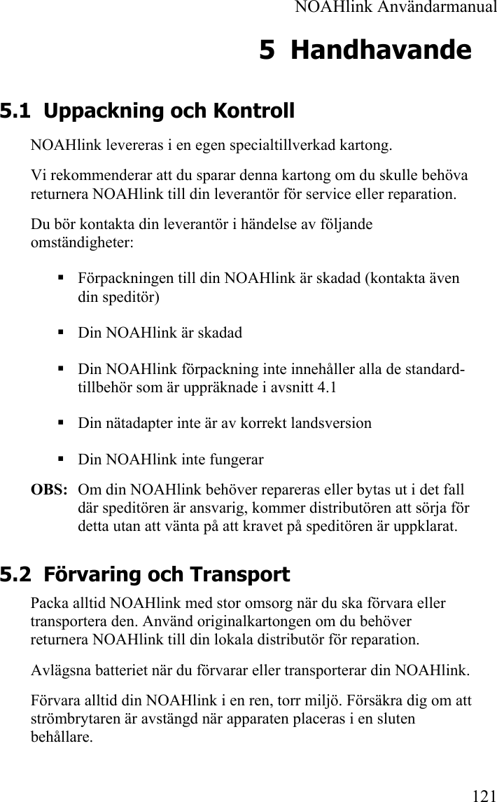  NOAHlink Användarmanual 121 5 Handhavande 5.1 Uppackning och Kontroll NOAHlink levereras i en egen specialtillverkad kartong.  Vi rekommenderar att du sparar denna kartong om du skulle behöva returnera NOAHlink till din leverantör för service eller reparation. Du bör kontakta din leverantör i händelse av följande omständigheter:  Förpackningen till din NOAHlink är skadad (kontakta även din speditör)  Din NOAHlink är skadad  Din NOAHlink förpackning inte innehåller alla de standard-tillbehör som är uppräknade i avsnitt 4.1  Din nätadapter inte är av korrekt landsversion  Din NOAHlink inte fungerar OBS:  Om din NOAHlink behöver repareras eller bytas ut i det fall där speditören är ansvarig, kommer distributören att sörja för detta utan att vänta på att kravet på speditören är uppklarat.  5.2 Förvaring och Transport Packa alltid NOAHlink med stor omsorg när du ska förvara eller transportera den. Använd originalkartongen om du behöver returnera NOAHlink till din lokala distributör för reparation. Avlägsna batteriet när du förvarar eller transporterar din NOAHlink. Förvara alltid din NOAHlink i en ren, torr miljö. Försäkra dig om att strömbrytaren är avstängd när apparaten placeras i en sluten behållare. 