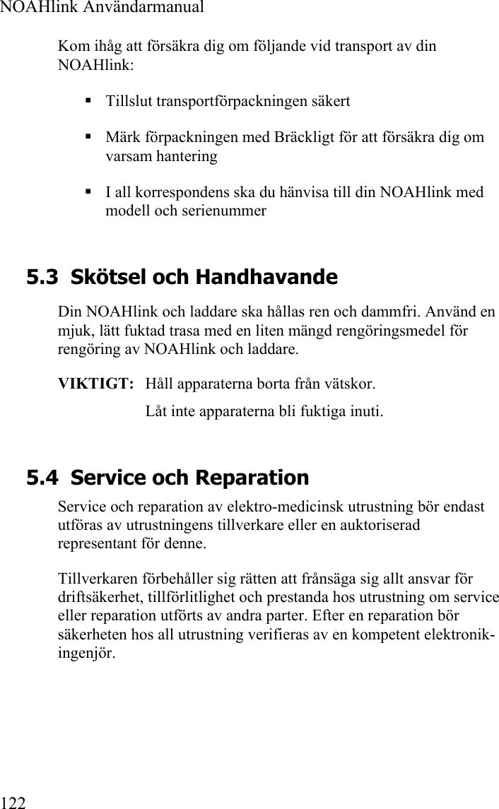  NOAHlink Användarmanual  122 Kom ihåg att försäkra dig om följande vid transport av din NOAHlink:  Tillslut transportförpackningen säkert  Märk förpackningen med Bräckligt för att försäkra dig om varsam hantering  I all korrespondens ska du hänvisa till din NOAHlink med modell och serienummer 5.3 Skötsel och Handhavande Din NOAHlink och laddare ska hållas ren och dammfri. Använd en mjuk, lätt fuktad trasa med en liten mängd rengöringsmedel för rengöring av NOAHlink och laddare. VIKTIGT:   Håll apparaterna borta från vätskor. Låt inte apparaterna bli fuktiga inuti.  5.4 Service och Reparation Service och reparation av elektro-medicinsk utrustning bör endast utföras av utrustningens tillverkare eller en auktoriserad representant för denne. Tillverkaren förbehåller sig rätten att frånsäga sig allt ansvar för driftsäkerhet, tillförlitlighet och prestanda hos utrustning om service eller reparation utförts av andra parter. Efter en reparation bör säkerheten hos all utrustning verifieras av en kompetent elektronik-ingenjör. 