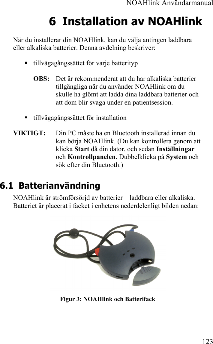  NOAHlink Användarmanual 123 6 Installation av NOAHlink När du installerar din NOAHlink, kan du välja antingen laddbara eller alkaliska batterier. Denna avdelning beskriver:  tillvägagångssättet för varje batterityp OBS:    Det är rekommenderat att du har alkaliska batterier tillgängliga när du använder NOAHlink om du skulle ha glömt att ladda dina laddbara batterier och att dom blir svaga under en patientsession.  tillvägagångssättet för installation VIKTIGT:   Din PC måste ha en Bluetooth installerad innan du kan börja NOAHlink. (Du kan kontrollera genom att klicka Start då din dator, och sedan Inställningar och Kontrollpanelen. Dubbelklicka på System och sök efter din Bluetooth.) 6.1 Batterianvändning NOAHlink är strömförsörjd av batterier – laddbara eller alkaliska. Batteriet är placerat i facket i enhetens nederdelenligt bilden nedan:  Figur 3: NOAHlink och Batterifack 