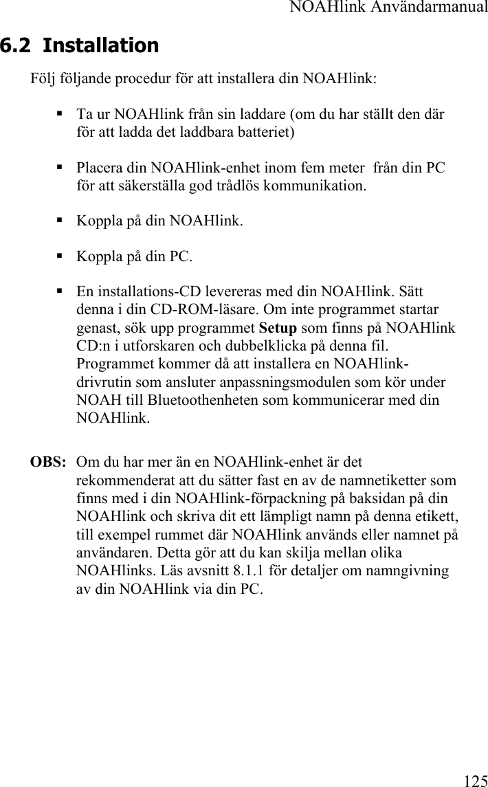  NOAHlink Användarmanual 125 6.2 Installation Följ följande procedur för att installera din NOAHlink:  Ta ur NOAHlink från sin laddare (om du har ställt den där för att ladda det laddbara batteriet)  Placera din NOAHlink-enhet inom fem meter  från din PC för att säkerställa god trådlös kommunikation.  Koppla på din NOAHlink.  Koppla på din PC.  En installations-CD levereras med din NOAHlink. Sätt denna i din CD-ROM-läsare. Om inte programmet startar genast, sök upp programmet Setup som finns på NOAHlink CD:n i utforskaren och dubbelklicka på denna fil. Programmet kommer då att installera en NOAHlink-drivrutin som ansluter anpassningsmodulen som kör under NOAH till Bluetoothenheten som kommunicerar med din NOAHlink.  OBS:   Om du har mer än en NOAHlink-enhet är det rekommenderat att du sätter fast en av de namnetiketter som finns med i din NOAHlink-förpackning på baksidan på din NOAHlink och skriva dit ett lämpligt namn på denna etikett, till exempel rummet där NOAHlink används eller namnet på användaren. Detta gör att du kan skilja mellan olika NOAHlinks. Läs avsnitt 8.1.1 för detaljer om namngivning av din NOAHlink via din PC. 