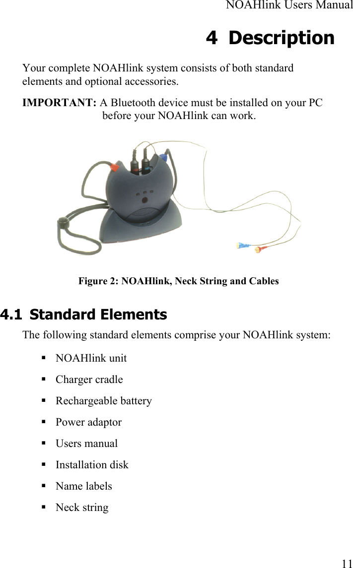  NOAHlink Users Manual  11 4 Description Your complete NOAHlink system consists of both standard elements and optional accessories. IMPORTANT: A Bluetooth device must be installed on your PC before your NOAHlink can work.  Figure 2: NOAHlink, Neck String and Cables 4.1 Standard Elements The following standard elements comprise your NOAHlink system:  NOAHlink unit     Charger cradle    Rechargeable battery  Power adaptor  Users manual  Installation disk  Name labels  Neck string 