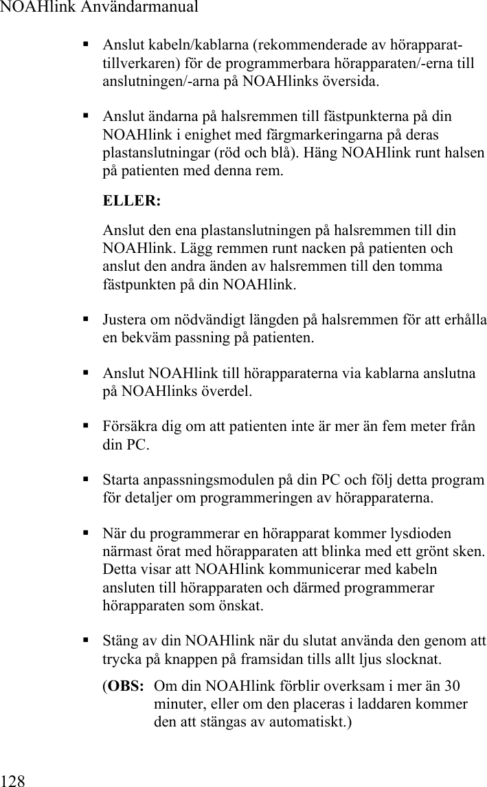  NOAHlink Användarmanual  128  Anslut kabeln/kablarna (rekommenderade av hörapparat-tillverkaren) för de programmerbara hörapparaten/-erna till anslutningen/-arna på NOAHlinks översida.  Anslut ändarna på halsremmen till fästpunkterna på din NOAHlink i enighet med färgmarkeringarna på deras plastanslutningar (röd och blå). Häng NOAHlink runt halsen på patienten med denna rem. ELLER: Anslut den ena plastanslutningen på halsremmen till din NOAHlink. Lägg remmen runt nacken på patienten och anslut den andra änden av halsremmen till den tomma fästpunkten på din NOAHlink.  Justera om nödvändigt längden på halsremmen för att erhålla en bekväm passning på patienten.   Anslut NOAHlink till hörapparaterna via kablarna anslutna på NOAHlinks överdel.  Försäkra dig om att patienten inte är mer än fem meter från din PC.   Starta anpassningsmodulen på din PC och följ detta program för detaljer om programmeringen av hörapparaterna.  När du programmerar en hörapparat kommer lysdioden närmast örat med hörapparaten att blinka med ett grönt sken. Detta visar att NOAHlink kommunicerar med kabeln ansluten till hörapparaten och därmed programmerar hörapparaten som önskat.  Stäng av din NOAHlink när du slutat använda den genom att trycka på knappen på framsidan tills allt ljus slocknat.  (OBS:  Om din NOAHlink förblir overksam i mer än 30 minuter, eller om den placeras i laddaren kommer den att stängas av automatiskt.) 