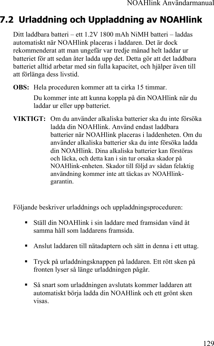  NOAHlink Användarmanual 129 7.2 Urladdning och Uppladdning av NOAHlink Ditt laddbara batteri – ett 1.2V 1800 mAh NiMH batteri – laddas automatiskt när NOAHlink placeras i laddaren. Det är dock rekommenderat att man ungefär var tredje månad helt laddar ur batteriet för att sedan åter ladda upp det. Detta gör att det laddbara batteriet alltid arbetar med sin fulla kapacitet, och hjälper även till att förlänga dess livstid.  OBS:  Hela proceduren kommer att ta cirka 15 timmar. Du kommer inte att kunna koppla på din NOAHlink när du laddar ur eller upp batteriet. VIKTIGT:  Om du använder alkaliska batterier ska du inte försöka ladda din NOAHlink. Använd endast laddbara batterier när NOAHlink placeras i laddenheten. Om du använder alkaliska batterier ska du inte försöka ladda din NOAHlink. Dina alkaliska batterier kan förstöras och läcka, och detta kan i sin tur orsaka skador på NOAHlink-enheten. Skador till följd av sådan felaktig användning kommer inte att täckas av NOAHlink-garantin.  Följande beskriver urladdnings och uppladdningsproceduren:  Ställ din NOAHlink i sin laddare med framsidan vänd åt samma håll som laddarens framsida.  Anslut laddaren till nätadaptern och sätt in denna i ett uttag.  Tryck på urladdningsknappen på laddaren. Ett rött sken på fronten lyser så länge urladdningen pågår.   Så snart som urladdningen avslutats kommer laddaren att automatiskt börja ladda din NOAHlink och ett grönt sken visas.  