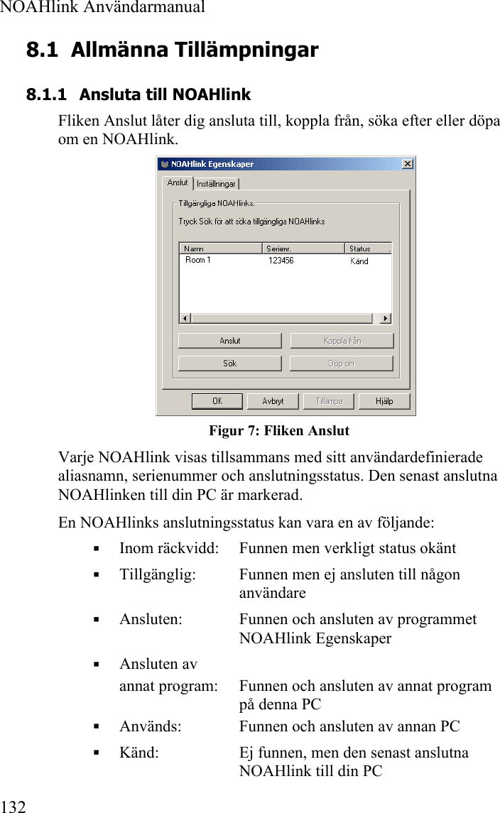  NOAHlink Användarmanual  132 8.1 Allmänna Tillämpningar 8.1.1 Ansluta till NOAHlink Fliken Anslut låter dig ansluta till, koppla från, söka efter eller döpa om en NOAHlink.   Figur 7: Fliken Anslut Varje NOAHlink visas tillsammans med sitt användardefinierade aliasnamn, serienummer och anslutningsstatus. Den senast anslutna NOAHlinken till din PC är markerad. En NOAHlinks anslutningsstatus kan vara en av följande:  Inom räckvidd:  Funnen men verkligt status okänt  Tillgänglig:  Funnen men ej ansluten till någon användare  Ansluten:  Funnen och ansluten av programmet NOAHlink Egenskaper  Ansluten av  annat program:  Funnen och ansluten av annat program på denna PC  Används:   Funnen och ansluten av annan PC  Känd:   Ej funnen, men den senast anslutna NOAHlink till din PC 