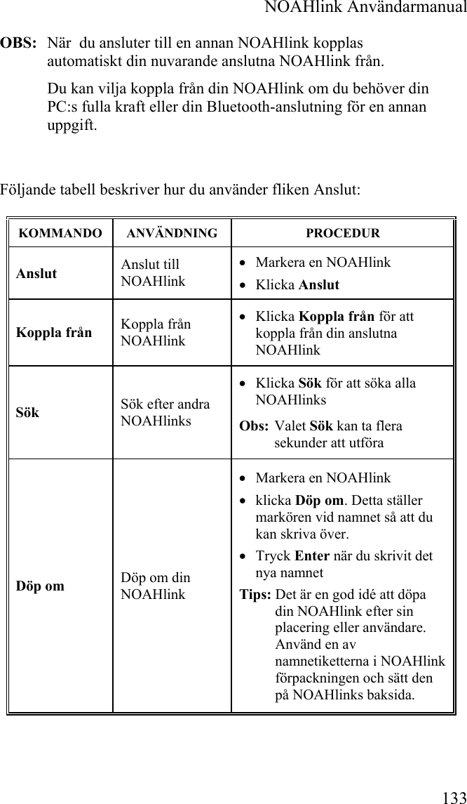  NOAHlink Användarmanual 133 OBS:  När  du ansluter till en annan NOAHlink kopplas automatiskt din nuvarande anslutna NOAHlink från. Du kan vilja koppla från din NOAHlink om du behöver din PC:s fulla kraft eller din Bluetooth-anslutning för en annan uppgift.   Följande tabell beskriver hur du använder fliken Anslut: KOMMANDO  ANVÄNDNING  PROCEDUR Anslut   Anslut till NOAHlink  • Markera en NOAHlink • Klicka Anslut Koppla från  Koppla från NOAHlink • Klicka Koppla från för att koppla från din anslutna NOAHlink Sök  Sök efter andra NOAHlinks • Klicka Sök för att söka alla NOAHlinks Obs:  Valet Sök kan ta flera sekunder att utföra Döp om  Döp om din NOAHlink • Markera en NOAHlink  • klicka Döp om. Detta ställer markören vid namnet så att du kan skriva över. • Tryck Enter när du skrivit det nya namnet Tips: Det är en god idé att döpa din NOAHlink efter sin placering eller användare. Använd en av namnetiketterna i NOAHlink förpackningen och sätt den på NOAHlinks baksida. 