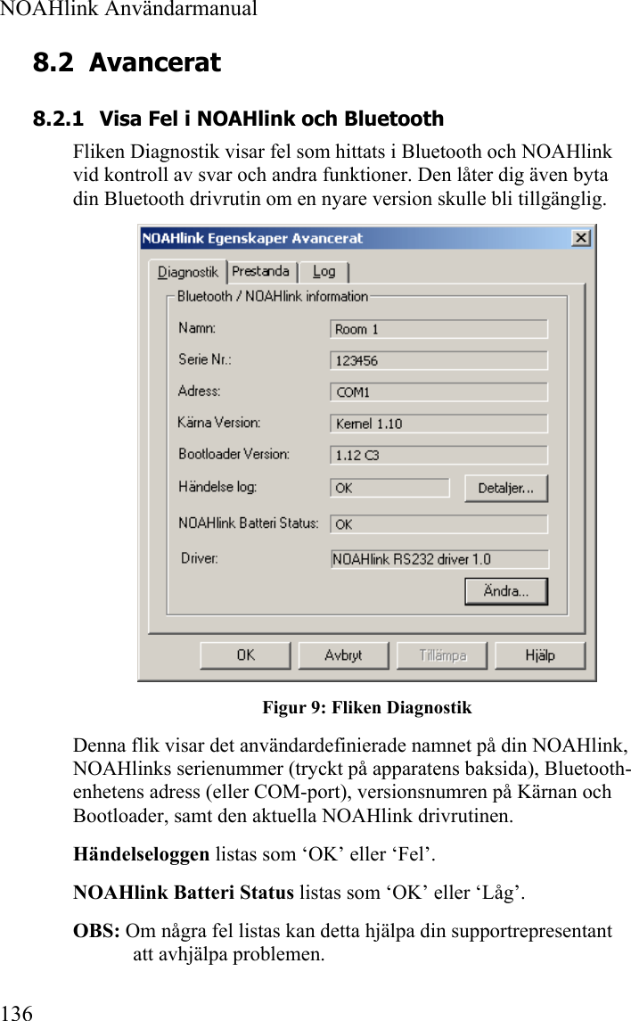  NOAHlink Användarmanual  136 8.2 Avancerat 8.2.1 Visa Fel i NOAHlink och Bluetooth Fliken Diagnostik visar fel som hittats i Bluetooth och NOAHlink vid kontroll av svar och andra funktioner. Den låter dig även byta din Bluetooth drivrutin om en nyare version skulle bli tillgänglig.  Figur 9: Fliken Diagnostik Denna flik visar det användardefinierade namnet på din NOAHlink, NOAHlinks serienummer (tryckt på apparatens baksida), Bluetooth-enhetens adress (eller COM-port), versionsnumren på Kärnan och Bootloader, samt den aktuella NOAHlink drivrutinen. Händelseloggen listas som ‘OK’ eller ‘Fel’.  NOAHlink Batteri Status listas som ‘OK’ eller ‘Låg’.  OBS: Om några fel listas kan detta hjälpa din supportrepresentant att avhjälpa problemen. 