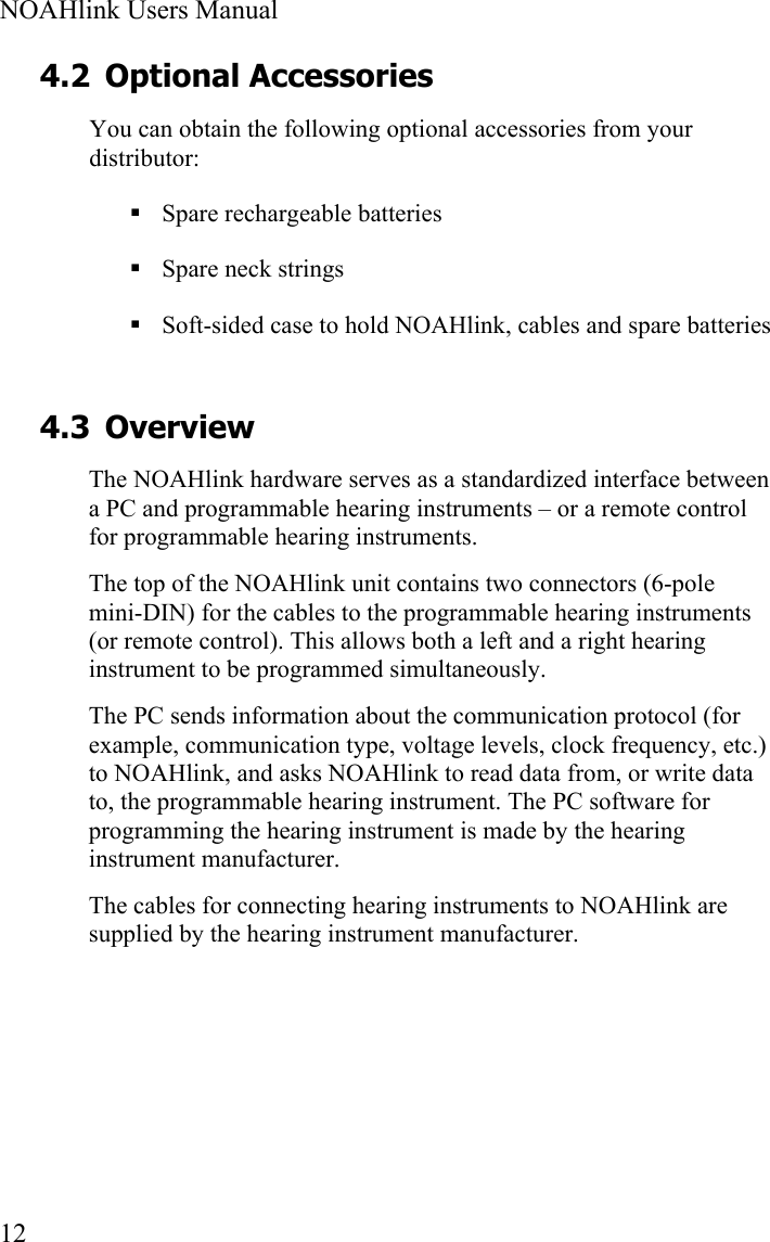  NOAHlink Users Manual  12 4.2 Optional Accessories You can obtain the following optional accessories from your distributor:  Spare rechargeable batteries  Spare neck strings  Soft-sided case to hold NOAHlink, cables and spare batteries 4.3 Overview The NOAHlink hardware serves as a standardized interface between a PC and programmable hearing instruments – or a remote control for programmable hearing instruments. The top of the NOAHlink unit contains two connectors (6-pole mini-DIN) for the cables to the programmable hearing instruments (or remote control). This allows both a left and a right hearing instrument to be programmed simultaneously. The PC sends information about the communication protocol (for example, communication type, voltage levels, clock frequency, etc.) to NOAHlink, and asks NOAHlink to read data from, or write data to, the programmable hearing instrument. The PC software for programming the hearing instrument is made by the hearing instrument manufacturer. The cables for connecting hearing instruments to NOAHlink are supplied by the hearing instrument manufacturer.   