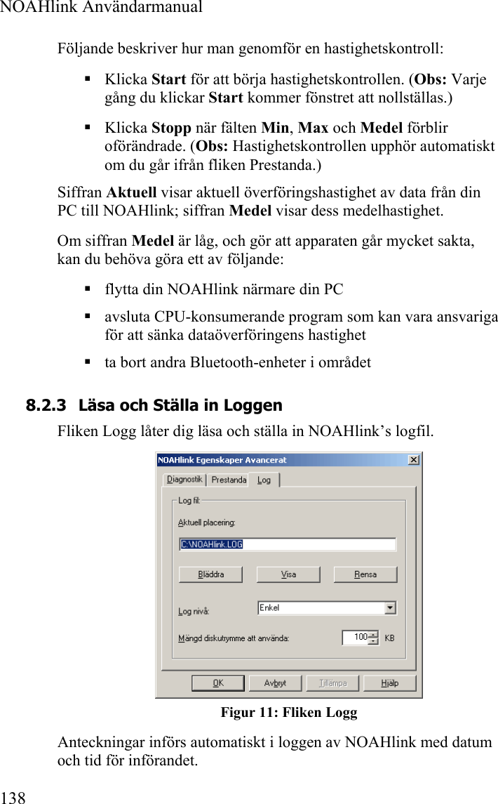  NOAHlink Användarmanual  138 Följande beskriver hur man genomför en hastighetskontroll:  Klicka Start för att börja hastighetskontrollen. (Obs: Varje gång du klickar Start kommer fönstret att nollställas.)  Klicka Stopp när fälten Min, Max och Medel förblir oförändrade. (Obs: Hastighetskontrollen upphör automatiskt om du går ifrån fliken Prestanda.) Siffran Aktuell visar aktuell överföringshastighet av data från din PC till NOAHlink; siffran Medel visar dess medelhastighet. Om siffran Medel är låg, och gör att apparaten går mycket sakta, kan du behöva göra ett av följande:  flytta din NOAHlink närmare din PC  avsluta CPU-konsumerande program som kan vara ansvariga för att sänka dataöverföringens hastighet  ta bort andra Bluetooth-enheter i området 8.2.3 Läsa och Ställa in Loggen Fliken Logg låter dig läsa och ställa in NOAHlink’s logfil.   Figur 11: Fliken Logg Anteckningar införs automatiskt i loggen av NOAHlink med datum och tid för införandet. 