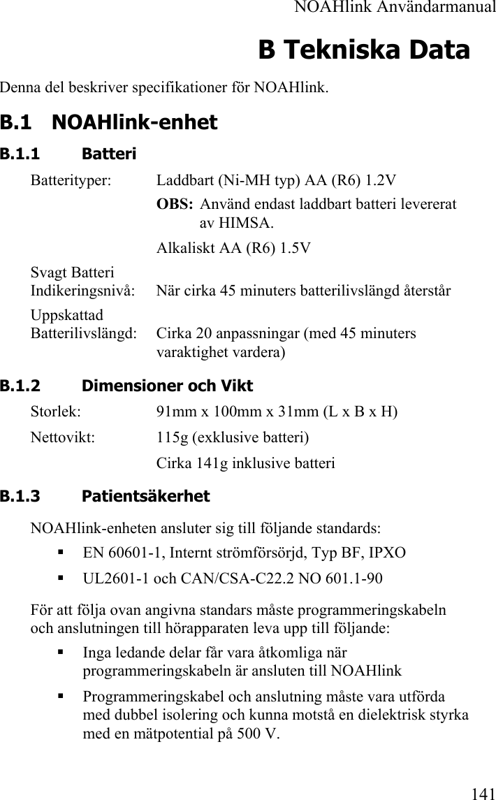  NOAHlink Användarmanual 141 B Tekniska Data Denna del beskriver specifikationer för NOAHlink. B.1 NOAHlink-enhet B.1.1 Batteri Batterityper:  Laddbart (Ni-MH typ) AA (R6) 1.2V OBS:  Använd endast laddbart batteri levererat av HIMSA. Alkaliskt AA (R6) 1.5V Svagt Batteri  Indikeringsnivå:  När cirka 45 minuters batterilivslängd återstår Uppskattad  Batterilivslängd:  Cirka 20 anpassningar (med 45 minuters varaktighet vardera) B.1.2 Dimensioner och Vikt Storlek:  91mm x 100mm x 31mm (L x B x H) Nettovikt:  115g (exklusive batteri) Cirka 141g inklusive batteri B.1.3 Patientsäkerhet NOAHlink-enheten ansluter sig till följande standards:  EN 60601-1, Internt strömförsörjd, Typ BF, IPXO  UL2601-1 och CAN/CSA-C22.2 NO 601.1-90 För att följa ovan angivna standars måste programmeringskabeln och anslutningen till hörapparaten leva upp till följande:  Inga ledande delar får vara åtkomliga när programmeringskabeln är ansluten till NOAHlink  Programmeringskabel och anslutning måste vara utförda med dubbel isolering och kunna motstå en dielektrisk styrka med en mätpotential på 500 V.  