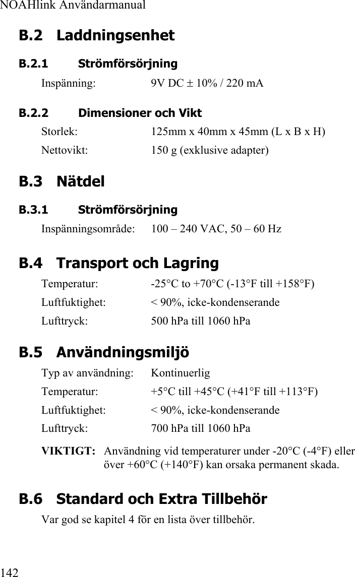  NOAHlink Användarmanual  142 B.2 Laddningsenhet B.2.1 Strömförsörjning Inspänning: 9V DC ± 10% / 220 mA   B.2.2 Dimensioner och Vikt Storlek:  125mm x 40mm x 45mm (L x B x H) Nettovikt:  150 g (exklusive adapter) B.3 Nätdel B.3.1 Strömförsörjning Inspänningsområde:  100 – 240 VAC, 50 – 60 Hz B.4 Transport och Lagring Temperatur:  -25°C to +70°C (-13°F till +158°F) Luftfuktighet:  &lt; 90%, icke-kondenserande Lufttryck:  500 hPa till 1060 hPa B.5 Användningsmiljö Typ av användning:  Kontinuerlig Temperatur:  +5°C till +45°C (+41°F till +113°F) Luftfuktighet:  &lt; 90%, icke-kondenserande Lufttryck:  700 hPa till 1060 hPa VIKTIGT:   Användning vid temperaturer under -20°C (-4°F) eller över +60°C (+140°F) kan orsaka permanent skada. B.6 Standard och Extra Tillbehör Var god se kapitel 4 för en lista över tillbehör. 