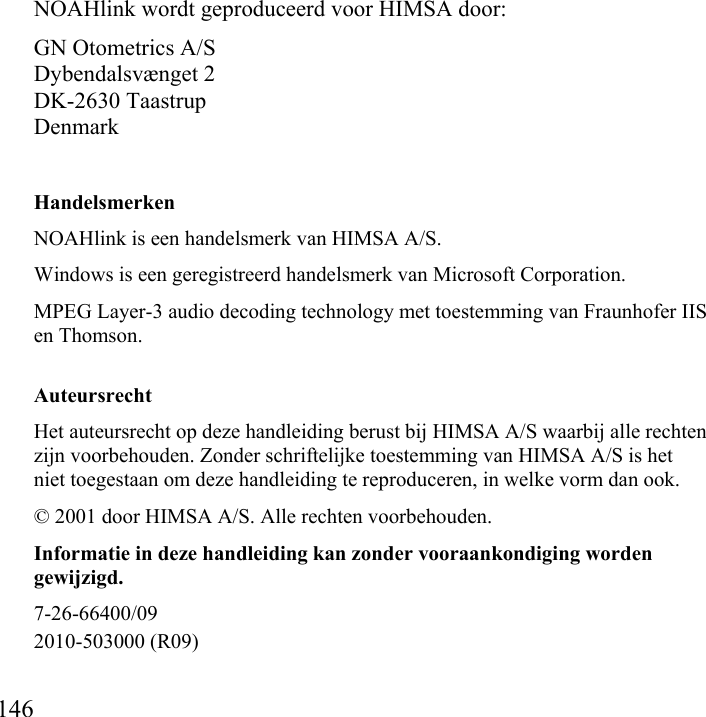    146           NOAHlink wordt geproduceerd voor HIMSA door: GN Otometrics A/S Dybendalsvænget 2 DK-2630 Taastrup Denmark Handelsmerken NOAHlink is een handelsmerk van HIMSA A/S. Windows is een geregistreerd handelsmerk van Microsoft Corporation. MPEG Layer-3 audio decoding technology met toestemming van Fraunhofer IIS en Thomson.  Auteursrecht Het auteursrecht op deze handleiding berust bij HIMSA A/S waarbij alle rechten zijn voorbehouden. Zonder schriftelijke toestemming van HIMSA A/S is het niet toegestaan om deze handleiding te reproduceren, in welke vorm dan ook. © 2001 door HIMSA A/S. Alle rechten voorbehouden. Informatie in deze handleiding kan zonder vooraankondiging worden gewijzigd. 7-26-66400/09 2010-503000 (R09)