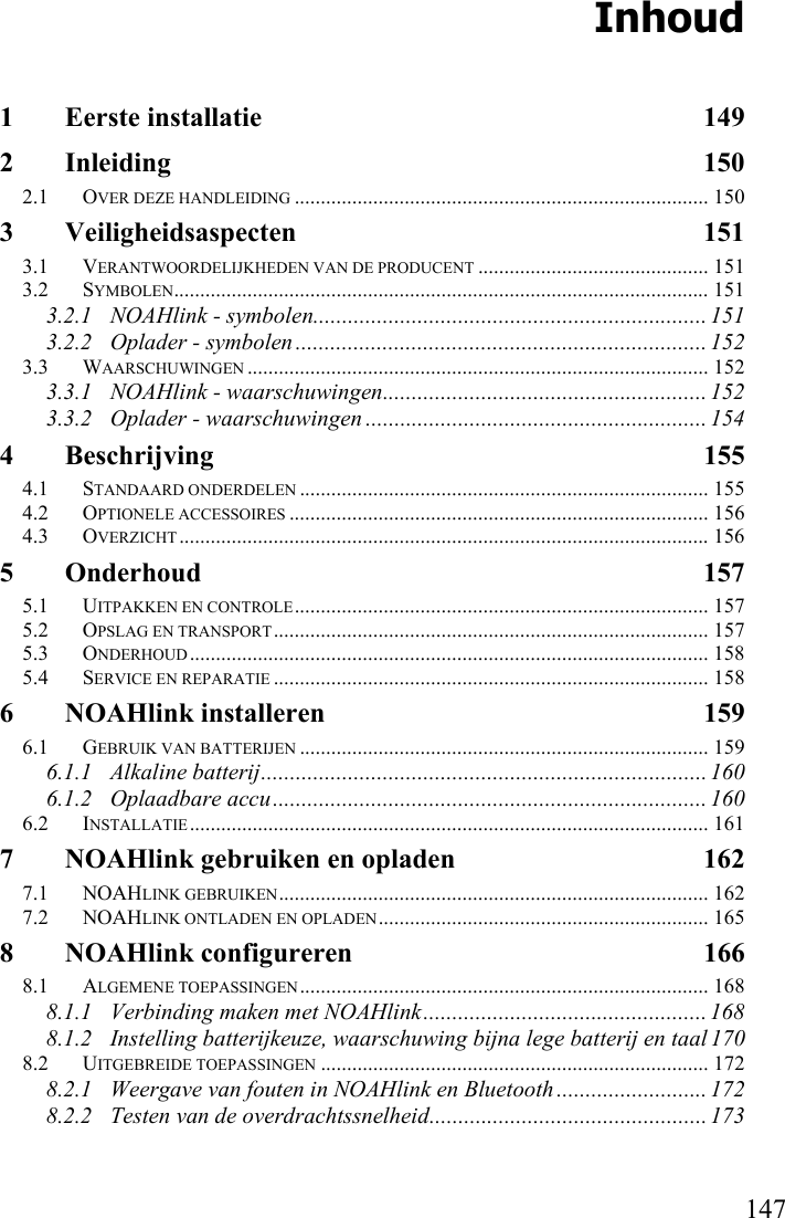      147 Inhoud 1 Eerste installatie  149 2 Inleiding 150 2.1 OVER DEZE HANDLEIDING ............................................................................... 150 3 Veiligheidsaspecten 151 3.1 VERANTWOORDELIJKHEDEN VAN DE PRODUCENT ............................................ 151 3.2 SYMBOLEN...................................................................................................... 151 3.2.1 NOAHlink - symbolen.................................................................... 151 3.2.2 Oplader - symbolen ....................................................................... 152 3.3 WAARSCHUWINGEN ........................................................................................ 152 3.3.1 NOAHlink - waarschuwingen........................................................ 152 3.3.2 Oplader - waarschuwingen ........................................................... 154 4 Beschrijving 155 4.1 STANDAARD ONDERDELEN .............................................................................. 155 4.2 OPTIONELE ACCESSOIRES ................................................................................ 156 4.3 OVERZICHT ..................................................................................................... 156 5 Onderhoud 157 5.1 UITPAKKEN EN CONTROLE............................................................................... 157 5.2 OPSLAG EN TRANSPORT................................................................................... 157 5.3 ONDERHOUD................................................................................................... 158 5.4 SERVICE EN REPARATIE ................................................................................... 158 6 NOAHlink installeren  159 6.1 GEBRUIK VAN BATTERIJEN .............................................................................. 159 6.1.1 Alkaline batterij............................................................................. 160 6.1.2 Oplaadbare accu........................................................................... 160 6.2 INSTALLATIE................................................................................................... 161 7 NOAHlink gebruiken en opladen  162 7.1 NOAHLINK GEBRUIKEN.................................................................................. 162 7.2 NOAHLINK ONTLADEN EN OPLADEN............................................................... 165 8 NOAHlink configureren  166 8.1 ALGEMENE TOEPASSINGEN.............................................................................. 168 8.1.1 Verbinding maken met NOAHlink................................................. 168 8.1.2 Instelling batterijkeuze, waarschuwing bijna lege batterij en taal 170 8.2 UITGEBREIDE TOEPASSINGEN .......................................................................... 172 8.2.1 Weergave van fouten in NOAHlink en Bluetooth .......................... 172 8.2.2 Testen van de overdrachtssnelheid................................................ 173 