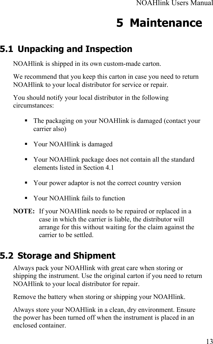  NOAHlink Users Manual  13 5 Maintenance 5.1 Unpacking and Inspection NOAHlink is shipped in its own custom-made carton.  We recommend that you keep this carton in case you need to return NOAHlink to your local distributor for service or repair. You should notify your local distributor in the following circumstances:  The packaging on your NOAHlink is damaged (contact your carrier also)  Your NOAHlink is damaged  Your NOAHlink package does not contain all the standard elements listed in Section 4.1  Your power adaptor is not the correct country version  Your NOAHlink fails to function   NOTE:  If your NOAHlink needs to be repaired or replaced in a case in which the carrier is liable, the distributor will arrange for this without waiting for the claim against the carrier to be settled.  5.2 Storage and Shipment Always pack your NOAHlink with great care when storing or shipping the instrument. Use the original carton if you need to return NOAHlink to your local distributor for repair. Remove the battery when storing or shipping your NOAHlink. Always store your NOAHlink in a clean, dry environment. Ensure the power has been turned off when the instrument is placed in an enclosed container. 