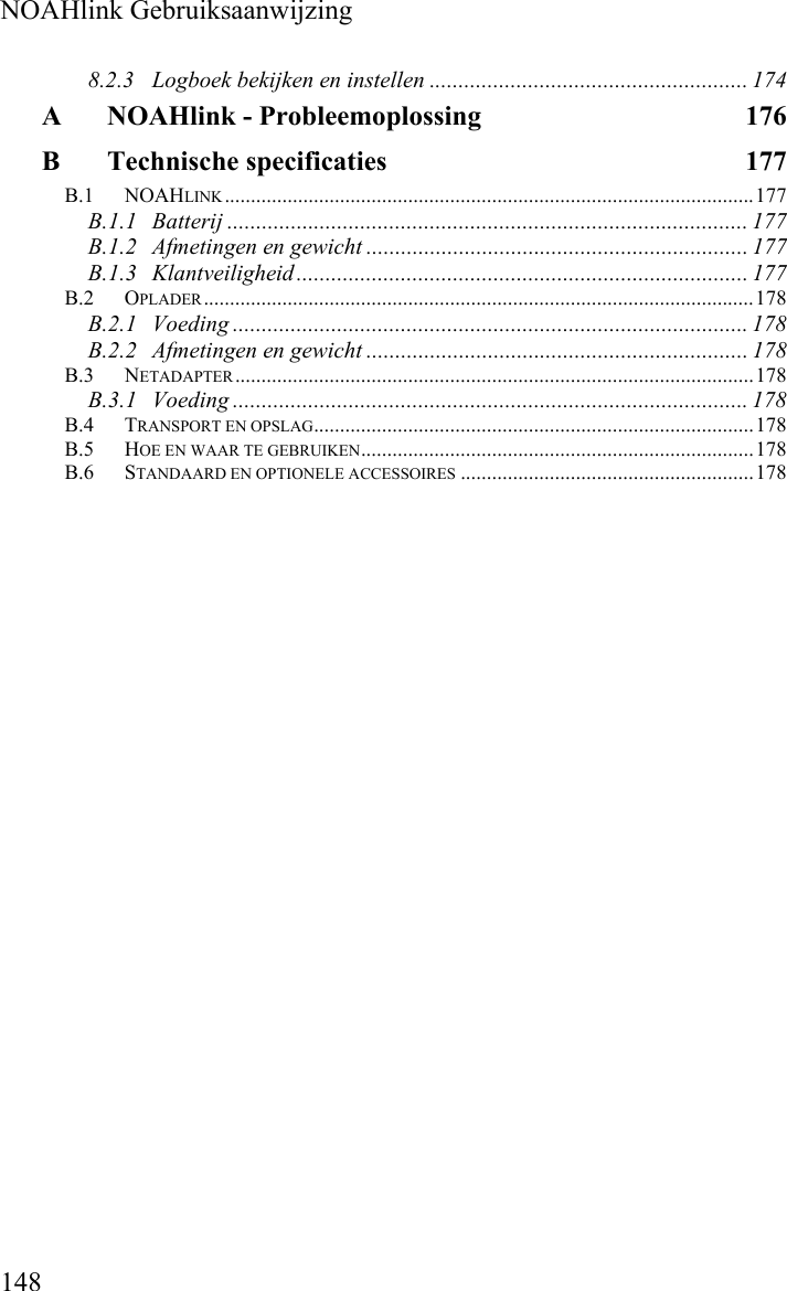  NOAHlink Gebruiksaanwijzing 148 8.2.3 Logboek bekijken en instellen ....................................................... 174 A NOAHlink - Probleemoplossing  176 B Technische specificaties  177 B.1 NOAHLINK.....................................................................................................177 B.1.1 Batterij .......................................................................................... 177 B.1.2 Afmetingen en gewicht .................................................................. 177 B.1.3 Klantveiligheid .............................................................................. 177 B.2 OPLADER.........................................................................................................178 B.2.1 Voeding ......................................................................................... 178 B.2.2 Afmetingen en gewicht .................................................................. 178 B.3 NETADAPTER...................................................................................................178 B.3.1 Voeding ......................................................................................... 178 B.4 TRANSPORT EN OPSLAG....................................................................................178 B.5 HOE EN WAAR TE GEBRUIKEN...........................................................................178 B.6 STANDAARD EN OPTIONELE ACCESSOIRES ........................................................178 