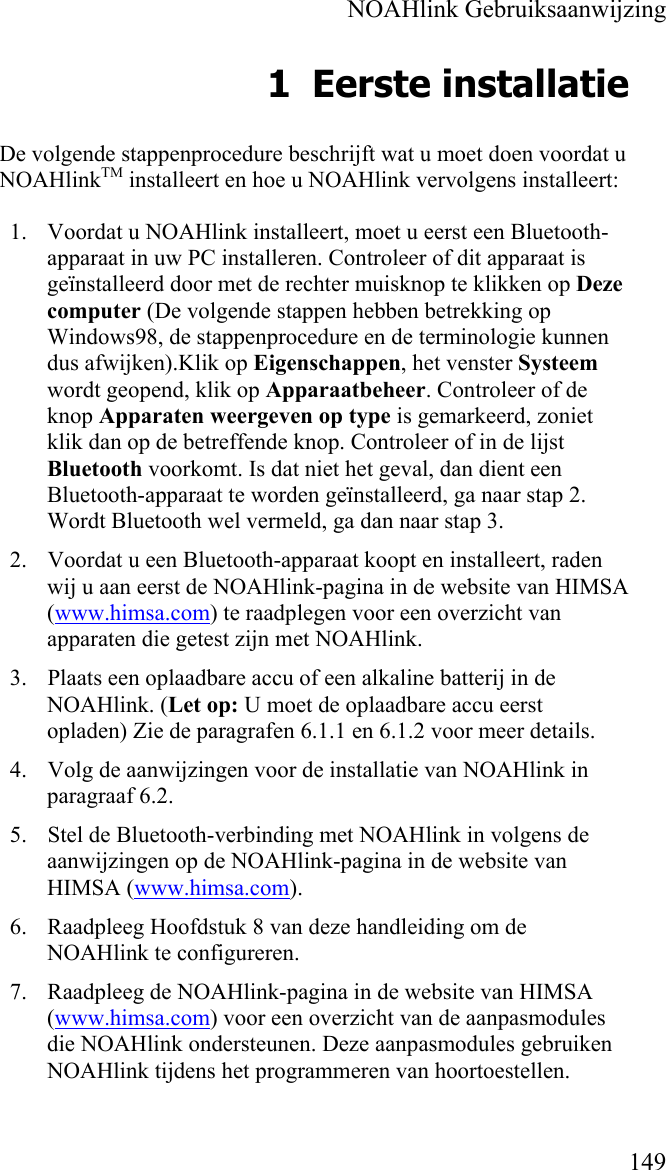    NOAHlink Gebruiksaanwijzing    149 1 Eerste installatie De volgende stappenprocedure beschrijft wat u moet doen voordat u NOAHlinkTM installeert en hoe u NOAHlink vervolgens installeert:  1. Voordat u NOAHlink installeert, moet u eerst een Bluetooth-apparaat in uw PC installeren. Controleer of dit apparaat is geïnstalleerd door met de rechter muisknop te klikken op Deze computer (De volgende stappen hebben betrekking op Windows98, de stappenprocedure en de terminologie kunnen dus afwijken).Klik op Eigenschappen, het venster Systeem wordt geopend, klik op Apparaatbeheer. Controleer of de knop Apparaten weergeven op type is gemarkeerd, zoniet klik dan op de betreffende knop. Controleer of in de lijst Bluetooth voorkomt. Is dat niet het geval, dan dient een Bluetooth-apparaat te worden geïnstalleerd, ga naar stap 2. Wordt Bluetooth wel vermeld, ga dan naar stap 3. 2. Voordat u een Bluetooth-apparaat koopt en installeert, raden wij u aan eerst de NOAHlink-pagina in de website van HIMSA (www.himsa.com) te raadplegen voor een overzicht van apparaten die getest zijn met NOAHlink. 3. Plaats een oplaadbare accu of een alkaline batterij in de NOAHlink. (Let op: U moet de oplaadbare accu eerst  opladen) Zie de paragrafen 6.1.1 en 6.1.2 voor meer details.  4. Volg de aanwijzingen voor de installatie van NOAHlink in paragraaf 6.2. 5. Stel de Bluetooth-verbinding met NOAHlink in volgens de aanwijzingen op de NOAHlink-pagina in de website van HIMSA (www.himsa.com). 6. Raadpleeg Hoofdstuk 8 van deze handleiding om de NOAHlink te configureren. 7. Raadpleeg de NOAHlink-pagina in de website van HIMSA (www.himsa.com) voor een overzicht van de aanpasmodules die NOAHlink ondersteunen. Deze aanpasmodules gebruiken NOAHlink tijdens het programmeren van hoortoestellen. 