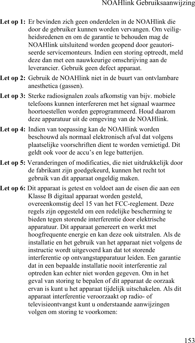    NOAHlink Gebruiksaanwijzing    153 Let op 1:  Er bevinden zich geen onderdelen in de NOAHlink die door de gebruiker kunnen worden vervangen. Om veilig-heidsredenen en om de garantie te behouden mag de NOAHlink uitsluitend worden geopend door geautori-seerde servicemonteurs. Indien een storing optreedt, meld deze dan met een nauwkeurige omschrijving aan de leverancier. Gebruik geen defect apparaat. Let op 2:  Gebruik de NOAHlink niet in de buurt van ontvlambare anesthetica (gassen). Let op 3:  Sterke radiosignalen zoals afkomstig van bijv. mobiele telefoons kunnen interfereren met het signaal waarmee hoortoestellen worden geprogrammeerd. Houd daarom deze apparatuur uit de omgeving van de NOAHlink. Let op 4:  Indien van toepassing kan de NOAHlink worden beschouwd als normaal elektronisch afval dat volgens plaatselijke voorschriften dient te worden vernietigd. Dit geldt ook voor de accu’s en lege batterijen.  Let op 5: Veranderingen of modificaties, die niet uitdrukkelijk door de fabrikant zijn goedgekeurd, kunnen het recht tot gebruik van dit apparaat ongeldig maken. Let op 6: Dit apparaat is getest en voldoet aan de eisen die aan een Klasse B digitaal apparaat worden gesteld, overeenkomstig deel 15 van het FCC-reglement. Deze regels zijn opgesteld om een redelijke bescherming te bieden tegen storende interferentie door elektrische apparatuur. Dit apparaat genereert en werkt met hoogfrequente energie en kan deze ook uitstralen. Als de installatie en het gebruik van het apparaat niet volgens de instructie wordt uitgevoerd kan dat tot storende interferentie op ontvangstapparatuur leiden. Een garantie dat in een bepaalde installatie nooit interferentie zal optreden kan echter niet worden gegeven. Om in het geval van storing te bepalen of dit apparaat de oorzaak ervan is kunt u het apparaat tijdelijk uitschakelen. Als dit apparaat interferentie veroorzaakt op radio- of televisieontvangst kunt u onderstaande aanwijzingen volgen om storing te voorkomen: 