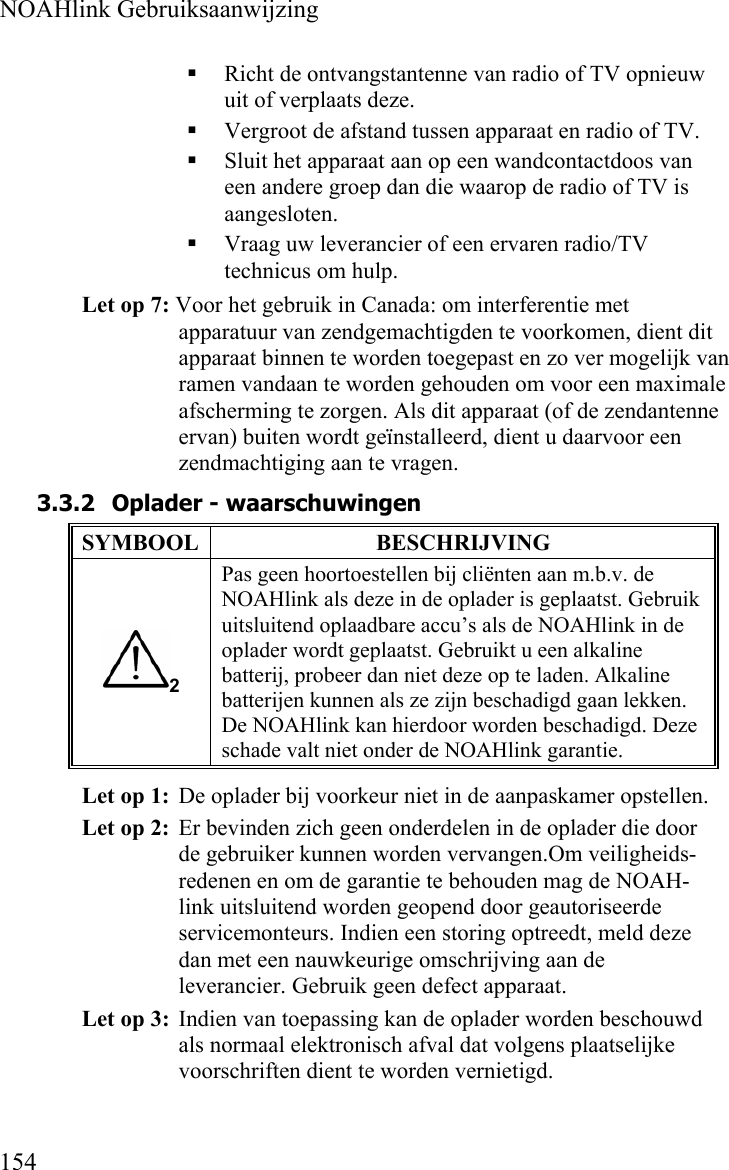  NOAHlink Gebruiksaanwijzing  154  Richt de ontvangstantenne van radio of TV opnieuw uit of verplaats deze.  Vergroot de afstand tussen apparaat en radio of TV.  Sluit het apparaat aan op een wandcontactdoos van een andere groep dan die waarop de radio of TV is aangesloten.  Vraag uw leverancier of een ervaren radio/TV technicus om hulp. Let op 7: Voor het gebruik in Canada: om interferentie met apparatuur van zendgemachtigden te voorkomen, dient dit apparaat binnen te worden toegepast en zo ver mogelijk van ramen vandaan te worden gehouden om voor een maximale afscherming te zorgen. Als dit apparaat (of de zendantenne ervan) buiten wordt geïnstalleerd, dient u daarvoor een zendmachtiging aan te vragen. 3.3.2 Oplader - waarschuwingen SYMBOOL BESCHRIJVING 2 Pas geen hoortoestellen bij cliënten aan m.b.v. de NOAHlink als deze in de oplader is geplaatst. Gebruik uitsluitend oplaadbare accu’s als de NOAHlink in de oplader wordt geplaatst. Gebruikt u een alkaline batterij, probeer dan niet deze op te laden. Alkaline batterijen kunnen als ze zijn beschadigd gaan lekken. De NOAHlink kan hierdoor worden beschadigd. Deze schade valt niet onder de NOAHlink garantie. Let op 1:  De oplader bij voorkeur niet in de aanpaskamer opstellen. Let op 2:  Er bevinden zich geen onderdelen in de oplader die door de gebruiker kunnen worden vervangen.Om veiligheids-redenen en om de garantie te behouden mag de NOAH-link uitsluitend worden geopend door geautoriseerde servicemonteurs. Indien een storing optreedt, meld deze dan met een nauwkeurige omschrijving aan de leverancier. Gebruik geen defect apparaat. Let op 3:  Indien van toepassing kan de oplader worden beschouwd als normaal elektronisch afval dat volgens plaatselijke voorschriften dient te worden vernietigd. 