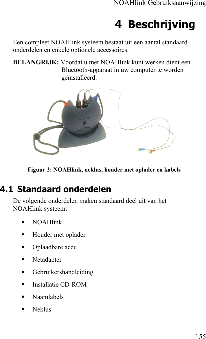    NOAHlink Gebruiksaanwijzing    155 4 Beschrijving Een compleet NOAHlink systeem bestaat uit een aantal standaard onderdelen en enkele optionele accessoires. BELANGRIJK: Voordat u met NOAHlink kunt werken dient een Bluetooth-apparaat in uw computer te worden geïnstalleerd.  Figuur 2: NOAHlink, neklus, houder met oplader en kabels 4.1 Standaard onderdelen De volgende onderdelen maken standaard deel uit van het NOAHlink systeem:  NOAHlink        Houder met oplader   Oplaadbare accu  Netadapter  Gebruikershandleiding  Installatie CD-ROM  Naamlabels  Neklus 