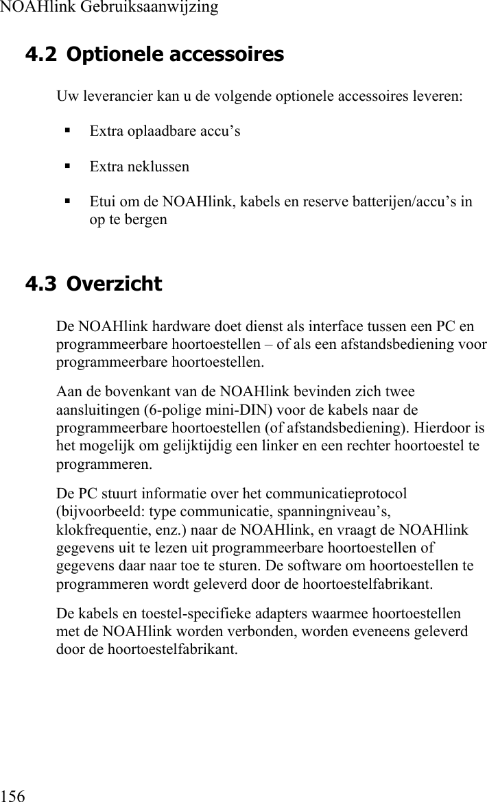  NOAHlink Gebruiksaanwijzing  156 4.2 Optionele accessoires Uw leverancier kan u de volgende optionele accessoires leveren:  Extra oplaadbare accu’s  Extra neklussen  Etui om de NOAHlink, kabels en reserve batterijen/accu’s in op te bergen 4.3 Overzicht De NOAHlink hardware doet dienst als interface tussen een PC en programmeerbare hoortoestellen – of als een afstandsbediening voor programmeerbare hoortoestellen. Aan de bovenkant van de NOAHlink bevinden zich twee aansluitingen (6-polige mini-DIN) voor de kabels naar de programmeerbare hoortoestellen (of afstandsbediening). Hierdoor is het mogelijk om gelijktijdig een linker en een rechter hoortoestel te programmeren. De PC stuurt informatie over het communicatieprotocol (bijvoorbeeld: type communicatie, spanningniveau’s, klokfrequentie, enz.) naar de NOAHlink, en vraagt de NOAHlink gegevens uit te lezen uit programmeerbare hoortoestellen of gegevens daar naar toe te sturen. De software om hoortoestellen te programmeren wordt geleverd door de hoortoestelfabrikant. De kabels en toestel-specifieke adapters waarmee hoortoestellen met de NOAHlink worden verbonden, worden eveneens geleverd door de hoortoestelfabrikant.   