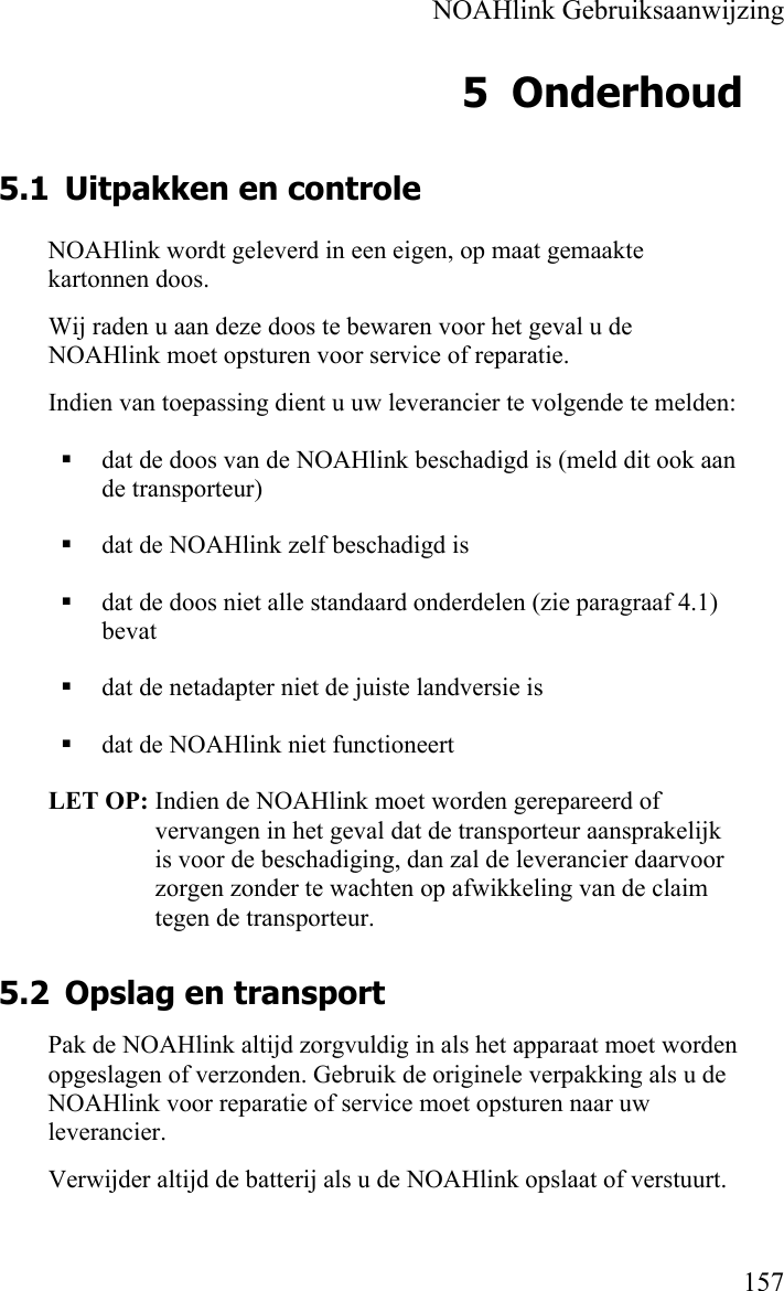    NOAHlink Gebruiksaanwijzing    157 5 Onderhoud 5.1 Uitpakken en controle NOAHlink wordt geleverd in een eigen, op maat gemaakte kartonnen doos.  Wij raden u aan deze doos te bewaren voor het geval u de NOAHlink moet opsturen voor service of reparatie. Indien van toepassing dient u uw leverancier te volgende te melden:  dat de doos van de NOAHlink beschadigd is (meld dit ook aan de transporteur)  dat de NOAHlink zelf beschadigd is  dat de doos niet alle standaard onderdelen (zie paragraaf 4.1) bevat  dat de netadapter niet de juiste landversie is  dat de NOAHlink niet functioneert  LET OP: Indien de NOAHlink moet worden gerepareerd of vervangen in het geval dat de transporteur aansprakelijk is voor de beschadiging, dan zal de leverancier daarvoor zorgen zonder te wachten op afwikkeling van de claim tegen de transporteur.  5.2 Opslag en transport Pak de NOAHlink altijd zorgvuldig in als het apparaat moet worden opgeslagen of verzonden. Gebruik de originele verpakking als u de NOAHlink voor reparatie of service moet opsturen naar uw leverancier. Verwijder altijd de batterij als u de NOAHlink opslaat of verstuurt. 