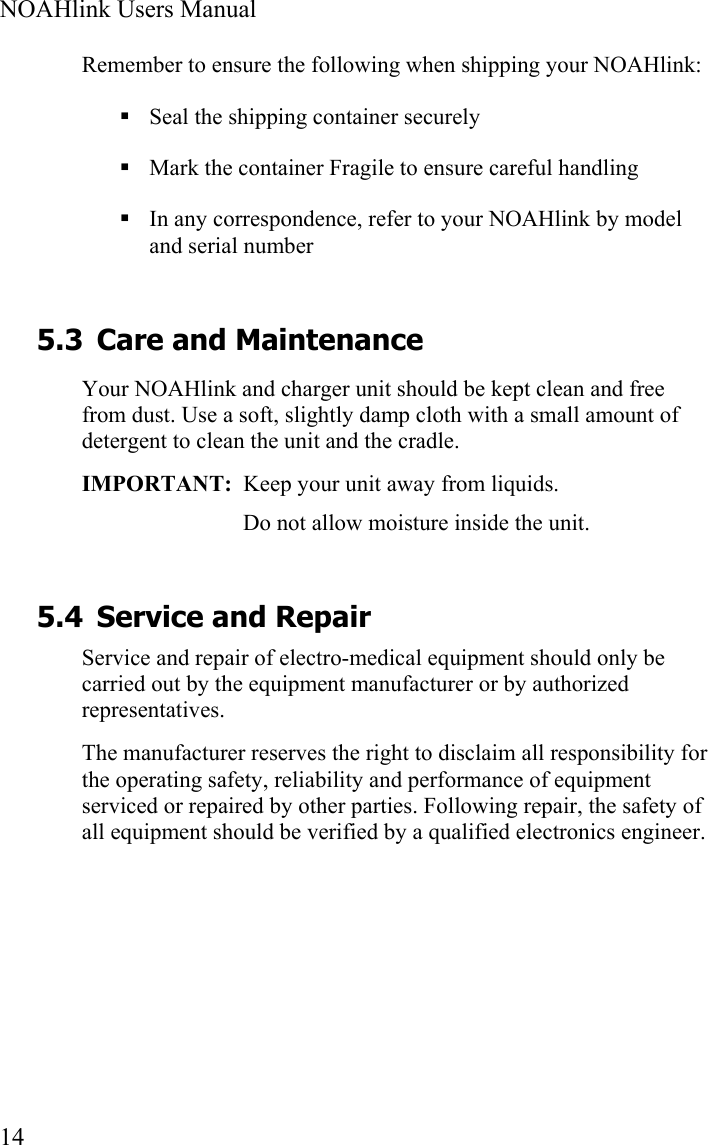  NOAHlink Users Manual  14 Remember to ensure the following when shipping your NOAHlink:  Seal the shipping container securely  Mark the container Fragile to ensure careful handling  In any correspondence, refer to your NOAHlink by model and serial number 5.3 Care and Maintenance Your NOAHlink and charger unit should be kept clean and free from dust. Use a soft, slightly damp cloth with a small amount of detergent to clean the unit and the cradle. IMPORTANT:  Keep your unit away from liquids. Do not allow moisture inside the unit.  5.4 Service and Repair Service and repair of electro-medical equipment should only be carried out by the equipment manufacturer or by authorized representatives. The manufacturer reserves the right to disclaim all responsibility for the operating safety, reliability and performance of equipment serviced or repaired by other parties. Following repair, the safety of all equipment should be verified by a qualified electronics engineer. 