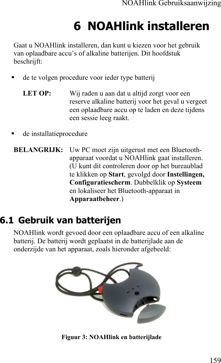    NOAHlink Gebruiksaanwijzing    159 6 NOAHlink installeren Gaat u NOAHlink installeren, dan kunt u kiezen voor het gebruik van oplaadbare accu’s of alkaline batterijen. Dit hoofdstuk beschrijft:  de te volgen procedure voor ieder type batterij LET OP:  Wij raden u aan dat u altijd zorgt voor een reserve alkaline batterij voor het geval u vergeet een oplaadbare accu op te laden en deze tijdens een sessie leeg raakt.  de installatieprocedure BELANGRIJK:   Uw PC moet zijn uitgerust met een Bluetooth- apparaat voordat u NOAHlink gaat installeren. (U kunt dit controleren door op het bureaublad te klikken op Start, gevolgd door Instellingen, Configuratiescherm. Dubbelklik op Systeem en lokaliseer het Bluetooth-apparaat in Apparaatbeheer.) 6.1 Gebruik van batterijen NOAHlink wordt gevoed door een oplaadbare accu of een alkaline batterij. De batterij wordt geplaatst in de batterijlade aan de onderzijde van het apparaat, zoals hieronder afgebeeld:  Figuur 3: NOAHlink en batterijlade 