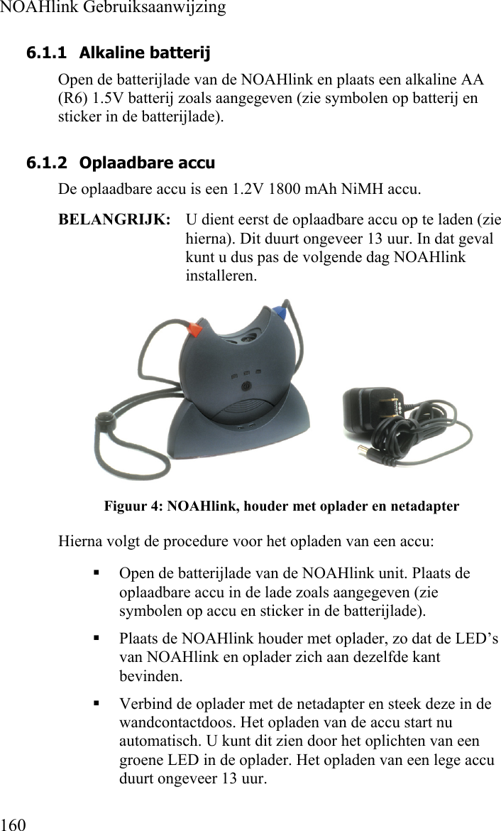  NOAHlink Gebruiksaanwijzing  160 6.1.1 Alkaline batterij Open de batterijlade van de NOAHlink en plaats een alkaline AA (R6) 1.5V batterij zoals aangegeven (zie symbolen op batterij en sticker in de batterijlade).  6.1.2 Oplaadbare accu De oplaadbare accu is een 1.2V 1800 mAh NiMH accu. BELANGRIJK:  U dient eerst de oplaadbare accu op te laden (zie hierna). Dit duurt ongeveer 13 uur. In dat geval kunt u dus pas de volgende dag NOAHlink installeren.  Figuur 4: NOAHlink, houder met oplader en netadapter Hierna volgt de procedure voor het opladen van een accu:  Open de batterijlade van de NOAHlink unit. Plaats de oplaadbare accu in de lade zoals aangegeven (zie symbolen op accu en sticker in de batterijlade).  Plaats de NOAHlink houder met oplader, zo dat de LED’s van NOAHlink en oplader zich aan dezelfde kant bevinden.  Verbind de oplader met de netadapter en steek deze in de wandcontactdoos. Het opladen van de accu start nu automatisch. U kunt dit zien door het oplichten van een groene LED in de oplader. Het opladen van een lege accu duurt ongeveer 13 uur. 