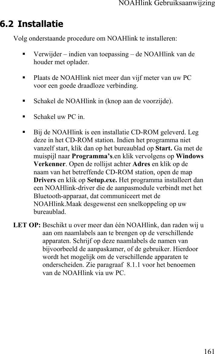    NOAHlink Gebruiksaanwijzing    161 6.2 Installatie Volg onderstaande procedure om NOAHlink te installeren:  Verwijder – indien van toepassing – de NOAHlink van de houder met oplader.  Plaats de NOAHlink niet meer dan vijf meter van uw PC voor een goede draadloze verbinding.  Schakel de NOAHlink in (knop aan de voorzijde).  Schakel uw PC in.  Bij de NOAHlink is een installatie CD-ROM geleverd. Leg deze in het CD-ROM station. Indien het programma niet vanzelf start, klik dan op het bureaublad op Start. Ga met de muispijl naar Programma’s.en klik vervolgens op Windows Verkenner. Open de rollijst achter Adres en klik op de naam van het betreffende CD-ROM station, open de map Drivers en klik op Setup.exe. Het programma installeert dan een NOAHlink-driver die de aanpasmodule verbindt met het Bluetooth-apparaat, dat communiceert met de NOAHlink.Maak desgewenst een snelkoppeling op uw bureaublad.  LET OP: Beschikt u over meer dan één NOAHlink, dan raden wij u aan om naamlabels aan te brengen op de verschillende apparaten. Schrijf op deze naamlabels de namen van bijvoorbeeld de aanpaskamer, of de gebruiker. Hierdoor wordt het mogelijk om de verschillende apparaten te onderscheiden. Zie paragraaf  8.1.1 voor het benoemen van de NOAHlink via uw PC. 