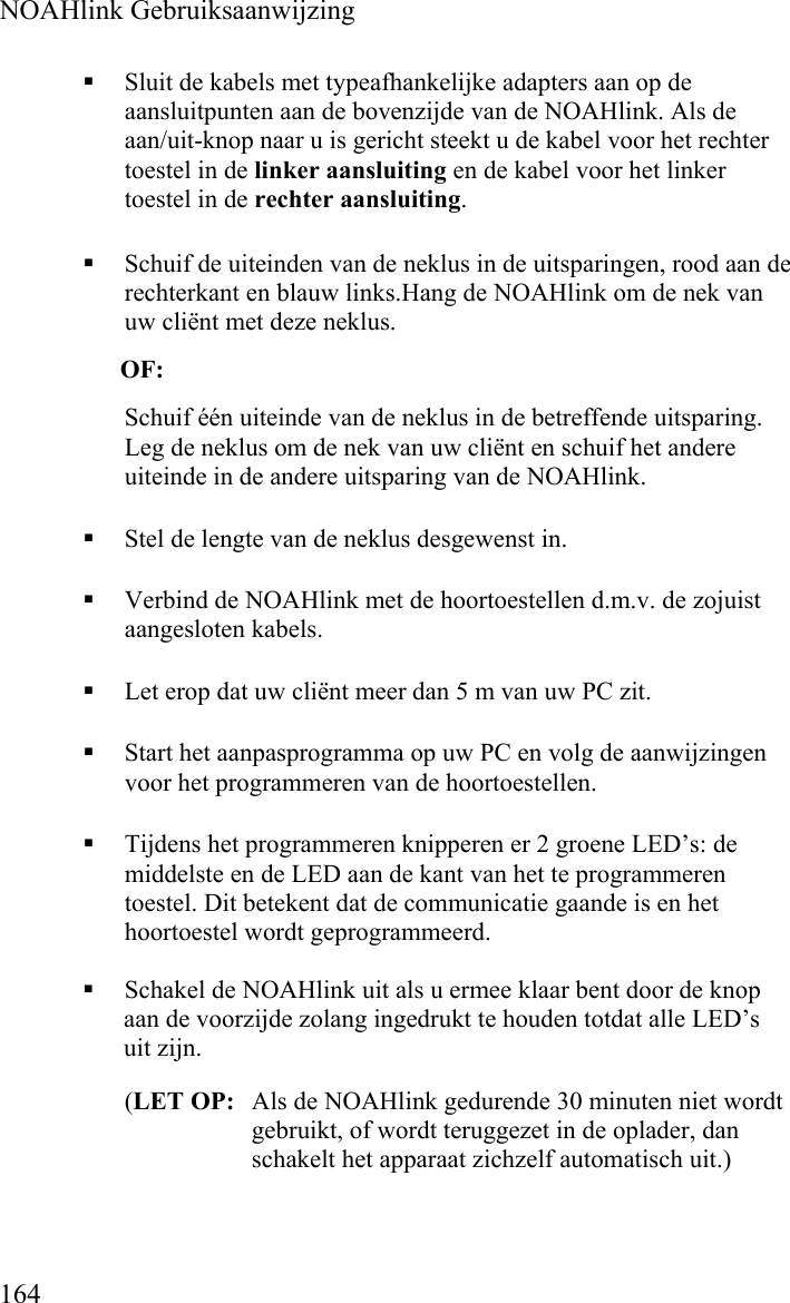  NOAHlink Gebruiksaanwijzing  164  Sluit de kabels met typeafhankelijke adapters aan op de aansluitpunten aan de bovenzijde van de NOAHlink. Als de aan/uit-knop naar u is gericht steekt u de kabel voor het rechter toestel in de linker aansluiting en de kabel voor het linker toestel in de rechter aansluiting.   Schuif de uiteinden van de neklus in de uitsparingen, rood aan de rechterkant en blauw links.Hang de NOAHlink om de nek van uw cliënt met deze neklus. OF: Schuif één uiteinde van de neklus in de betreffende uitsparing. Leg de neklus om de nek van uw cliënt en schuif het andere uiteinde in de andere uitsparing van de NOAHlink.  Stel de lengte van de neklus desgewenst in.   Verbind de NOAHlink met de hoortoestellen d.m.v. de zojuist aangesloten kabels.  Let erop dat uw cliënt meer dan 5 m van uw PC zit.   Start het aanpasprogramma op uw PC en volg de aanwijzingen voor het programmeren van de hoortoestellen.  Tijdens het programmeren knipperen er 2 groene LED’s: de middelste en de LED aan de kant van het te programmeren toestel. Dit betekent dat de communicatie gaande is en het hoortoestel wordt geprogrammeerd.  Schakel de NOAHlink uit als u ermee klaar bent door de knop aan de voorzijde zolang ingedrukt te houden totdat alle LED’s uit zijn.  (LET OP:  Als de NOAHlink gedurende 30 minuten niet wordt gebruikt, of wordt teruggezet in de oplader, dan schakelt het apparaat zichzelf automatisch uit.) 