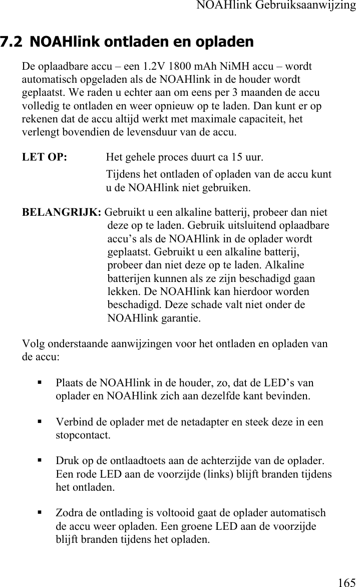    NOAHlink Gebruiksaanwijzing    165 7.2 NOAHlink ontladen en opladen  De oplaadbare accu – een 1.2V 1800 mAh NiMH accu – wordt automatisch opgeladen als de NOAHlink in de houder wordt geplaatst. We raden u echter aan om eens per 3 maanden de accu volledig te ontladen en weer opnieuw op te laden. Dan kunt er op rekenen dat de accu altijd werkt met maximale capaciteit, het verlengt bovendien de levensduur van de accu.  LET OP:    Het gehele proces duurt ca 15 uur. Tijdens het ontladen of opladen van de accu kunt u de NOAHlink niet gebruiken. BELANGRIJK: Gebruikt u een alkaline batterij, probeer dan niet deze op te laden. Gebruik uitsluitend oplaadbare accu’s als de NOAHlink in de oplader wordt geplaatst. Gebruikt u een alkaline batterij, probeer dan niet deze op te laden. Alkaline batterijen kunnen als ze zijn beschadigd gaan lekken. De NOAHlink kan hierdoor worden beschadigd. Deze schade valt niet onder de NOAHlink garantie. Volg onderstaande aanwijzingen voor het ontladen en opladen van de accu:  Plaats de NOAHlink in de houder, zo, dat de LED’s van oplader en NOAHlink zich aan dezelfde kant bevinden.  Verbind de oplader met de netadapter en steek deze in een stopcontact.  Druk op de ontlaadtoets aan de achterzijde van de oplader. Een rode LED aan de voorzijde (links) blijft branden tijdens het ontladen.   Zodra de ontlading is voltooid gaat de oplader automatisch de accu weer opladen. Een groene LED aan de voorzijde blijft branden tijdens het opladen.  