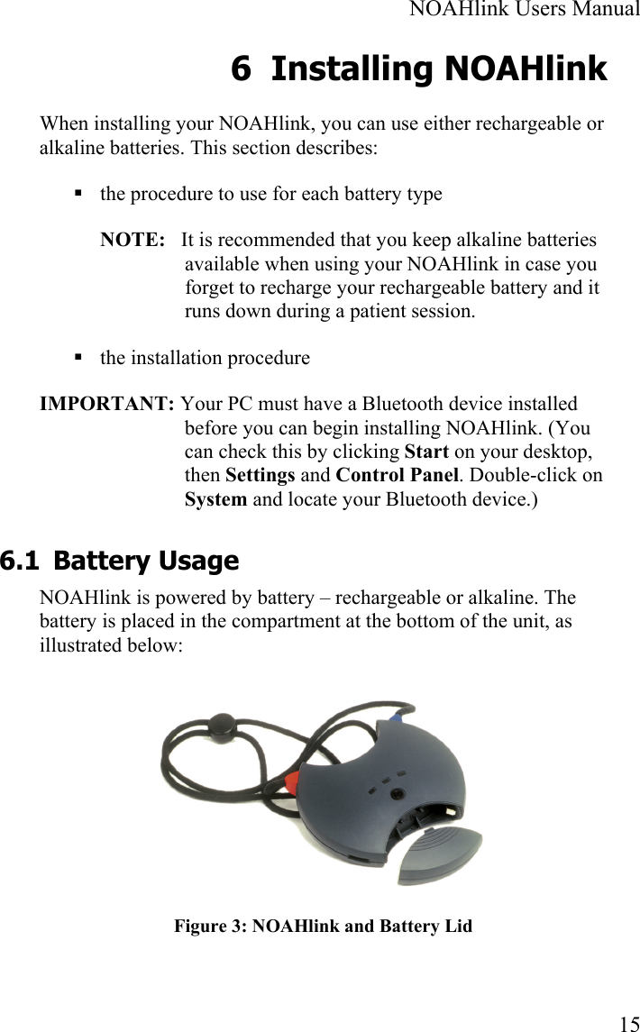  NOAHlink Users Manual  15 6 Installing NOAHlink When installing your NOAHlink, you can use either rechargeable or alkaline batteries. This section describes:  the procedure to use for each battery type NOTE:   It is recommended that you keep alkaline batteries available when using your NOAHlink in case you forget to recharge your rechargeable battery and it runs down during a patient session.  the installation procedure IMPORTANT: Your PC must have a Bluetooth device installed before you can begin installing NOAHlink. (You can check this by clicking Start on your desktop, then Settings and Control Panel. Double-click on System and locate your Bluetooth device.) 6.1 Battery Usage NOAHlink is powered by battery – rechargeable or alkaline. The battery is placed in the compartment at the bottom of the unit, as illustrated below:  Figure 3: NOAHlink and Battery Lid 