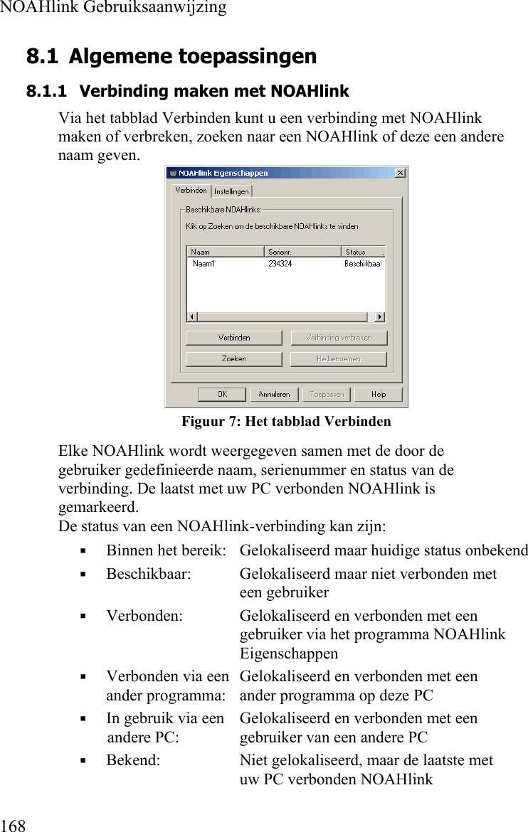  NOAHlink Gebruiksaanwijzing  168 8.1 Algemene toepassingen 8.1.1 Verbinding maken met NOAHlink Via het tabblad Verbinden kunt u een verbinding met NOAHlink maken of verbreken, zoeken naar een NOAHlink of deze een andere naam geven.   Figuur 7: Het tabblad Verbinden Elke NOAHlink wordt weergegeven samen met de door de gebruiker gedefinieerde naam, serienummer en status van de verbinding. De laatst met uw PC verbonden NOAHlink is gemarkeerd. De status van een NOAHlink-verbinding kan zijn:  Binnen het bereik:  Gelokaliseerd maar huidige status onbekend  Beschikbaar:  Gelokaliseerd maar niet verbonden met een gebruiker  Verbonden:  Gelokaliseerd en verbonden met een gebruiker via het programma NOAHlink Eigenschappen  Verbonden via een  Gelokaliseerd en verbonden met een   ander programma:  ander programma op deze PC  In gebruik via een   Gelokaliseerd en verbonden met een andere PC:   gebruiker van een andere PC  Bekend:   Niet gelokaliseerd, maar de laatste met uw PC verbonden NOAHlink 